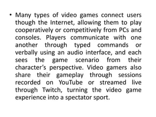• Many types of video games connect users
though the Internet, allowing them to play
cooperatively or competitively from PCs and
consoles. Players communicate with one
another through typed commands or
verbally using an audio interface, and each
sees the game scenario from their
character’s perspective. Video gamers also
share their gameplay through sessions
recorded on YouTube or streamed live
through Twitch, turning the video game
experience into a spectator sport.
 