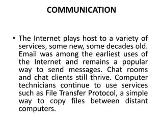 COMMUNICATION
• The Internet plays host to a variety of
services, some new, some decades old.
Email was among the earliest uses of
the Internet and remains a popular
way to send messages. Chat rooms
and chat clients still thrive. Computer
technicians continue to use services
such as File Transfer Protocol, a simple
way to copy files between distant
computers.
 