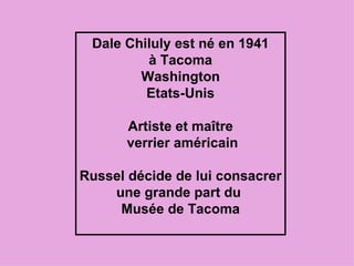Dale Chiluly est né en 1941 à Tacoma Washington Etats-Unis Artiste et maître verrier américain Russel décide de lui consacrer une grande part du Musée de Tacoma