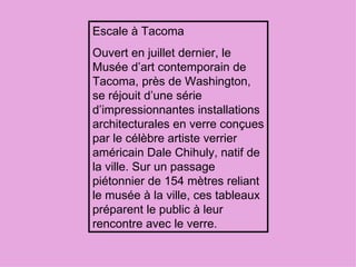 Escale à Tacoma Ouvert en juillet dernier, le Musée d’art contemporain de Tacoma, près de Washington, se réjouit d’une série d’impressionnantes installations architecturales en verre conçues par le célèbre artiste verrier américain Dale Chihuly, natif de la ville. Sur un passage piétonnier de 154 mètres reliant le musée à la ville, ces tableaux préparent le public à leur rencontre avec le verre.