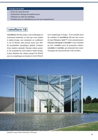 Avantages du produit
– Éviter les zones de froid
– Économiser l‘énergie de manière active
– Diminuer les coûts de chauffage
– Possible aussi en combinaison avec du verre autonettoyant

vetroTherm 1.0
vetroTherm 1.0 offre grâce à une technologie de

avec remplissage à l’argon. Il est possible aussi

revêtement optimisée, en tant que verre isolant

de combiner le vetroTherm 1.0 avec des verres

à double-vitrage, non seulement un coefﬁcient

de type Pilkington ActivTM (verre autonettoyant),

Ug de 1,0 W/m2K, mais permet aussi, avec 58%

Pilkington Pyrostop® et Pyrodur® (verre résistant

de perméabilité énergétique globale, d’utiliser

au feu), vetroSol (verre de protection solaire),

d’une manière optimale l’énergie solaire gratui-

vetroSafe et vetroDur, qui présentent des carac-

te. En sa qualité de verre isolant à triple-vitrage,

téristiques de sécurité élevées (VSG ou ESG).

il peut atteindre des valeurs jusqu’à 0,4 W/m2K
avec un remplissage au krypton et de 0,5 W/m2K

Fondation Langen, Musée Hombroich, Allemagne

15

 