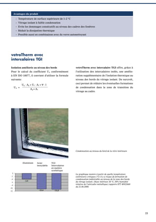 Avantages du produit
– Température de surface supérieure de 1–2 °C
– Vitrage isolant à faible condensation
– Evite les dommages consécutifs au niveau des cadres des fenêtres
– Réduit la dissipation thermique
– Possible aussi en combinaison avec du verre autonettoyant

vetroTherm avec
intercalaires TGI
Isolation améliorée au niveau des bords

vetroTherm avec intercalaire TGI offre, grâce à

Pour le calcul du coefﬁcient Uw conformément

l’utilisation des intercalaires isolés, une amélio-

à EN ISO 10077, il convient d’utiliser la formule

ration supplémentaire de l’isolation thermique au

suivante:

niveau des bords du vitrage isolant. De surcroît,

Uw =

ceci permet de réduire les éventuelles formations

Ug · Ag + Uf · Af + Ψ · l

de condensation dans la zone de transition du

Ag + Af

vitrage au cadre.

Condensation au niveau du bord de la vitre intérieure

Aluminium

Acier
inoxydable

TGI
Intercalaires
en matière
synthétique
Le graphique montre à partir de quelle température
extérieures critiques (°C) il y a risque de formation de
condensation indésirable au niveau de la zone des bords
du vitrage isolant. (Base intérieur 20 °C, 50% humidité
relative de l’air/cadre métallique) rapports IFT 40922660
du 21.06.2000.

-3,8

-10,6

-10,8

23

 