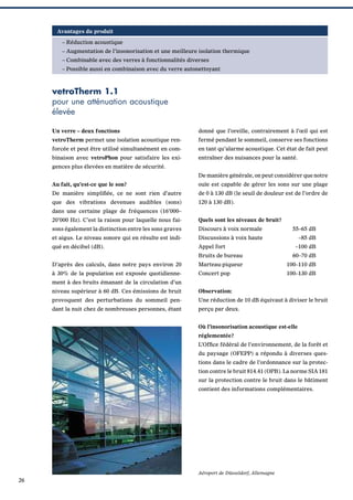 Avantages du produit
– Réduction acoustique
– Augmentation de l’insonorisation et une meilleure isolation thermique
– Combinable avec des verres à fonctionnalités diverses
– Possible aussi en combinaison avec du verre autonettoyant

vetroTherm 1.1
pour une atténuation acoustique
élevée
Un verre – deux fonctions

donné que l’oreille, contrairement à l’œil qui est

vetroTherm permet une isolation acoustique ren-

fermé pendant le sommeil, conserve ses fonctions

forcée et peut être utilisé simultanément en com-

en tant qu’alarme acoustique. Cet état de fait peut

binaison avec vetroPhon pour satisfaire les exi-

entraîner des nuisances pour la santé.

gences plus élevées en matière de sécurité.
De manière générale, on peut considérer que notre
Au fait, qu’est-ce que le son?

ouïe est capable de gérer les sons sur une plage

De manière simpliﬁée, ce ne sont rien d’autre

de 0 à 130 dB (le seuil de douleur est de l’ordre de

que des vibrations devenues audibles (sons)

120 à 130 dB).

dans une certaine plage de fréquences (16’000–
20’000 Hz). C’est la raison pour laquelle nous fai-

Quels sont les niveaux de bruit?

sons également la distinction entre les sons graves

Discours à voix normale

55–65 dB

et aigus. Le niveau sonore qui en résulte est indi-

Discussions à voix haute

–85 dB

qué en décibel (dB).

Appel fort
Bruits de bureau

–100 dB
60–70 dB

D’après des calculs, dans notre pays environ 20

Marteau-piqueur

100–110 dB

à 30% de la population est exposée quotidienne-

Concert pop

100–130 dB

ment à des bruits émanant de la circulation d’un
niveau supérieur à 60 dB. Ces émissions de bruit

Observation:

provoquent des perturbations du sommeil pen-

Une réduction de 10 dB équivaut à diviser le bruit

dant la nuit chez de nombreuses personnes, étant

perçu par deux.
Où l’insonorisation acoustique est-elle
réglementée?
L’Ofﬁce fédéral de l’environnement, de la forêt et
du paysage (OFEPP) a répondu à diverses questions dans le cadre de l’ordonnance sur la protection contre le bruit 814.41 (OPB). La norme SIA 181
sur la protection contre le bruit dans le bâtiment
contient des informations complémentaires.

Aéroport de Düsseldorf, Allemagne

26

 