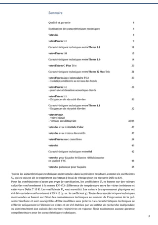 Sommaire
Qualité et garantie

4

Explication des caractéristiques techniques

5

vetroIso

8

vetroTherm 1.1

9

Caractéristiques techniques vetroTherm 1.1

11

vetroTherm 1.0

15

Caractéristiques techniques vetroTherm 1.0

16

vetroTherm G Plus Trio

20

Caractéristiques techniques vetroTherm G Plus Trio

21

vetroTherm avec intercalaire TGI
– Isolation améliorée au niveau des bords

23

vetroTherm 1.1
– pour une atténuation acoustique élevée

26

vetroTherm 1.1
– Exigences de sécurité élevées

30

Caractéristiques techniques vetroTherm 1.1
– Exigences de sécurité élevées

32

vetroProtect
– verre blindé
– Vitrage antidéﬂagrant

35/36

vetroIso avec vetroSafe Color

37

vetroIso avec verres décoratifs

37

vetroTherm avec croisillons

38

vetroSol

40

Caractéristiques techniques vetroSol

42

vetroSol pour façades brillantes réﬂéchissantes
en qualité VEC

44

vetroSol panneaux pour façades

46

Toutes les caractéristiques techniques mentionnées dans la présente brochure, comme les coefﬁcients
Ug ou les indices dB se rapportent au format d’essai de vitrage pour les mesures DIN ou EN.
Pour les combinaisons n’ayant pas reçu de certiﬁcation, les coefﬁcients Ug se basent sur des valeurs
calculées conformément à la norme EN 673 (différence de température entre les vitres intérieure et
extérieure Delta T 15 K. Les coefﬁcients Ug sont arrondis). Les valeurs de rayonnement physiques ont
été déterminées conformément à EN 410 (p. ex. le coefﬁcient g). Toutes les caractéristiques techniques
mentionnées se basent sur l’état des connaissances techniques au moment de l’impression de la présente brochure et sont susceptibles d’être modiﬁées sans préavis. Les caractéristiques techniques se
réfèrent uniquement à l’élément en verre et ont été établies par un institut de recherche indépendant
ou conformément aux calculs des normes respectives en vigueur. Nous n’assumons aucune garantie
complémentaire pour les caractéristiques techniques.
3

 