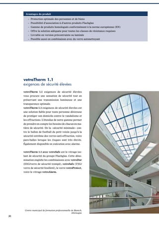 Avantages du produit
– Protection optimale des personnes et de biens
– Possibilité d’association à d’autres produits Flachglas
– Gamme de produits homologués conformément à la norme européenne (EN)
– Offre la solution adéquate pour toutes les classes de résistance requises
– Livrable en version précontrainte ou laminée
– Possible aussi en combinaison avec du verre autonettoyant

vetroTherm 1.1
exigences de sécurité élevées
vetroTherm 1.1 exigences de sécurité élevées
vous procure une sensation de sécurité tout en
préservant une transmission lumineuse et une
transparence optimale.
vetroTherm 1.1 exigences de sécurité élevées est
une solution ﬁable pour toute personne désireuse
de protéger son domicile contre le vandalisme et
les effractions. L’étendue de notre gamme permet
de prendre en compte les besoins de chacun en matière de sécurité. De la «sécurité minimale» contre le ballon de football du petit voisin jusqu’à la
sécurité extrême des verres anti-effraction, voire
pare-balles lorsque les risques sont très élevés.
Également disponible en exécution avec alarme.
vetroTherm 1.1 avec vetroSafe est le vitrage isolant de sécurité du groupe Flachglas. Cette dénomination englobe les combinaisons avec vetroDur
(ESG/verre de sécurité trempé), vetroSafe (VSG/
verre de sécurité feuilleté), le verre vetroProtect,
voire le vitrage vetroAlarm.

Centre municipal de formation professionnelle de Munich,
Allemagne

30

 