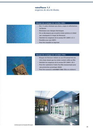 vetroTherm 1.1
exigences de sécurité élevées

Résumé des avantages de vetroDur (ESG)
– Env. 5 x plus résistant aux chocs, coups et sollicitations
de ﬂexion
– Résistance aux charges thermiques
– Ne se décompose pas en petits éclats pointus et réduit
par conséquent le risque de blessures
– Satisfait les exigences de la norme EN 12600 1 (C) 1
– Possible avec test (HST)
– Peut être émaillé ou imprimé

Résumé des avantages de vetroSafe (VSG)
– Risques de blessure réduits en cas d’éventuel bris de
vitre étant donné que les éclats restent collés au ﬁlm
– Satisfait les exigences de la norme EN 12600 1 (B) 1
– Peut être optimisé à l’aide d’un ﬁlm insonorisant pour
une protection acoustique idéale
– Peut être associé à vetroSafe Color (ﬁlm en couleurs)

Ambassade de Grande-Bretagne

31

 