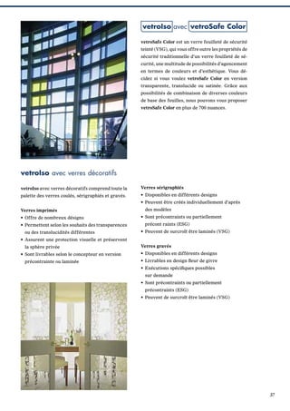 vetroIso avec vetroSafe Color
vetroSafe Color est un verre feuilleté de sécurité
teinté (VSG), qui vous offre outre les propriétés de
sécurité traditionnelle d’un verre feuilleté de sécurité, une multitude de possibilités d’agencement
en termes de couleurs et d’esthétique. Vous décidez si vous voulez vetroSafe Color en version
transparente, translucide ou satinée. Grâce aux
possibilités de combinaison de diverses couleurs
de base des feuilles, nous pouvons vous proposer
vetroSafe Color en plus de 700 nuances.

vetroIso avec verres décoratifs
vetroIso avec verres décoratifs comprend toute la

Verres sérigraphiés

palette des verres coulés, sérigraphiés et gravés.

• Disponibles en différents designs
• Peuvent être créés individuellement d’après

Verres imprimés
• Offre de nombreux désigns
• Permettent selon les souhaits des transparences
ou des translucidités différentes

des modèles
• Sont précontraints ou partiellement
précont raints (ESG)
• Peuvent de surcroît être laminés (VSG)

• Assurent une protection visuelle et préservent
la sphère privée
• Sont livrables selon le concepteur en version
précontrainte ou laminée

Verres gravés
• Disponibles en différents designs
• Livrables en design ﬂeur de givre
• Exécutions spéciﬁques possibles
sur demande
• Sont précontraints ou partiellement
précontraints (ESG)
• Peuvent de surcroît être laminés (VSG)

37

 