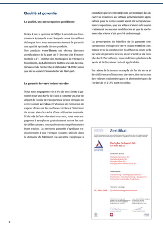 Qualité et garantie

condition que les prescriptions de montage des di-

La qualité, une préoccupation quotidienne

cables pour le verre isolant aient été scrupuleuse-

rectives relatives au vitrage généralement appliment respectées, que les vitres n’aient subi aucun
traitement ou aucune modiﬁcation et que le scelle-

Grâce à notre système de MQ et à celui de nos four-

ment des vitres n’ait pas été endommagé.

nisseurs éprouvés avec lesquels nous travaillons
de longue date, nous sommes en mesure de garantir

La prescription du bénéﬁce de la garantie con-

une qualité optimale de nos produits.

cernant nos vitrages en verre isolant vetroIso com-

Nos produits vetroTherm ont obtenu diverses

mence avec la constatation du défaut au cours de la

certiﬁcations de la part de l’«Institut für Fenster-

période de garantie de cinq ans et s’achève six mois

technik e.V» (Institut des techniques de vitrage) à

plus tard. Par ailleurs, nos conditions générales de

Rosenheim, du Laboratoire fédéral d’essai des ma-

vente et de livraison restent applicables.

tériaux et de recherche à Dübendorf (LFEM) ainsi
que de la société Frauenhofer de Stuttgart.

En raison de la teneur en oxyde de fer du verre et
des différences d’épaisseur du verre, des variations
des valeurs radiométriques et photométriques de

La garantie du verre isolant vetroIso
Nous nous engageons vis-à-vis de nos clients à garantir pour une durée de 5 ans à compter du jour de
départ de l’usine la transparence de nos vitrages en
verre isolant vetroIso et l’absence de formation de
vapeur d’eau sur les surfaces vitrées à l’intérieur
du verre, dans le cadre d’une utilisation normale.
Si de tels défauts devaient survenir, nous nous engageons à remplacer gratuitement toutes les unités défectueuses, toute prétention complémentaire
étant exclue. La présente garantie s’applique exclusivement à nos vitrages isolants utilisés dans
le domaine du bâtiment. La garantie s’applique à

4

l’ordre de +/-2–3% sont possibles.

 