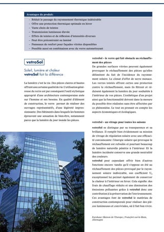 Avantages du produit:
– Réduit le passage du rayonnement thermique indésirable
– Offre une protection thermique optimale en hiver
– Vaste choix de teintes
– Transmission lumineuse élevée
– Effets de teintes et de réﬂexion d’intensités diverses
– Peut être précontraint ou laminé
– Panneaux de renfort pour façades vitrées disponibles
– Possible aussi en combinaison avec du verre autonettoyant

vetroSol

vetroSol – le verre qui fait obstacle au réchauffement des pièces
De grandes surfaces vitrées peuvent également

Soleil, lumière et chaleur
vetroSol fait la différence

provoquer le réchauffement des pièces qu’elles
délimitent du fait de l’incidence du rayonnement solaire. Le climat d’effet de serre menace.

La lumière c’est la vie. Des pièces claires et hautes

Les verres teintés offrent certes une protection

offrentunecertainequalitédevie.L’utilisationgéné-

contre le réchauffement, mais ils ﬁltrent et ré-

reuse du verre est par conséquent l’outil stylistique

duisent également la lumière du jour souhaitée à

approprié d’une architecture contemporaine axée

l’intérieur de vos pièces. L’esthétique d’un projet

sur l’homme et ses besoins. En qualité d’élément

ainsi que la fonctionnalité doivent dans la mesure

de construction, le verre permet de réaliser des

du possible être réalisées sans être affectées par

ouvrages représentatifs, d’une légèreté impres-

ce phénomène. Le tout en prenant en compte les

sionnante. Des bâtiments dans lesquels les hommes

aspects économiques et écologiques.

éprouvent une sensation de bien-être, notamment
parce que la lumière du jour inonde les pièces.

vetroSol – un vitrage pour toutes les saisons
vetroSol se distingue par sa transparence et sa
brillance. Il remplit bien évidemment sa mission
de vitrage de régulation solaire avec une efﬁcacité convaincante: l’énergie solaire qui provoque le
réchauffement est refoulée et pourtant beaucoup
de lumière naturelle pénètre à l’intérieur. Et la
lumière incidente conserve une grande neutralité
des couleurs.
vetroSol peut cependant offrir bien d’autres
fonctions encore: tandis qu’il s’oppose en été au
réchauffement des pièces provoqué par le rayonnement solaire indésirable, son coefﬁcient Ug
exceptionnel lui permet également de conserver
la chaleur à l’intérieur en hiver. Cela signiﬁe: des
frais de chauffage réduits et une diminution des
émissions polluantes grâce à vetroSol donc une
contribution à la préservation de l’environnement.
Ces avantages font de vetroSol le matériau de
construction contemporain pour réaliser des pièces lumineuses et conviviales, où il fait bon vivre.

Eurohaus (Maison de l‘Europe), Francfort-sur-le-Main,
Allemagne

 