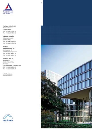 1.10

Flachglas (Schweiz) AG
Zentrumstrasse 2
CH-4806 Wikon
Tél. +41 (0)62 745 00 30
Fax +41 (0)62 745 00 33
Flachglas Wikon AG
Industriestrasse 10
CH-4806 Wikon
Tél. +41 (0)62 745 01 01
Fax +41 (0)62 745 01 02
Flachglas
Münchenbuchsee AG
Laubbergweg 60
CH-3053 Münchenbuchsee
Tél. +41 (0)31 868 11 11
Fax +41 (0)31 868 11 12

.........................................................................................
.........................................................................................
.........................................................................................
.........................................................................................
.........................................................................................
.........................................................................................
.........................................................................................
.........................................................................................
.........................................................................................
.........................................................................................
.........................................................................................
.........................................................................................
.........................................................................................
.........................................................................................
.........................................................................................
.........................................................................................
.........................................................................................
.........................................................................................
.........................................................................................
.........................................................................................
.........................................................................................
.........................................................................................
.........................................................................................
.........................................................................................
.........................................................................................
.........................................................................................
.........................................................................................
.........................................................................................
.........................................................................................
.........................................................................................
.........................................................................................
.........................................................................................
.........................................................................................
.........................................................................................
.........................................................................................
.........................................................................................
.........................................................................................
.........................................................................................
.........................................................................................
.........................................................................................
.........................................................................................
.........................................................................................
.........................................................................................
.........................................................................................
.........................................................................................
.........................................................................................
.........................................................................................
.........................................................................................
.........................................................................................
.........................................................................................
.........................................................................................
.........................................................................................

Flachglas Thun AG
Moosweg 21
CH-3645 Gwatt/Thun
Courrier:
Case postale 4562, CH-3604 Thun
Tél. +41 (0)33 334 50 50
Fax +41 (0)33 334 50 55

info@flachglas.ch
www.flachglas.ch

Bâtiment administratif, Lübecker To
Tordamm, Hambourg, Allemagne

 