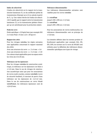 Indice de sélectivité

Tolérances dimensionnelles

L’indice de sélectivité est le rapport de la trans-

Les tolérances dimensionnelles suivantes sont

mission lumineuse (TL) et du coefﬁcient global de

valables pour les verres vetroIso:

transmission d’énergie (g) et il se calcule à partir
de TL / g. Une valeur élevée de l’indice de sélecti-

2 x vetroFloat

vité S signiﬁe que le rapport entre la transmission

jusqu’à 180 x 250 cm +/–1,5 mm

lumineuse (TL) et la transmission globale d’éner-

2 x vetroFloat

gie (g) est satisfaisant pour la protection solaire.

jusqu’à 250 x 500 cm +/–2,0 mm

Poids du verre

Pour les associations de verres multicouches, les

Poids spéciﬁque = 2,5 kg/m2/mm (par exemple ISO

tolérances dimensionnelles sont en principe de

2 x 4 mm Float = 8 mm x 2,5 = 20 kg/ m ).

+/–2,0 mm.

2

Rapport des côtés

Les données déﬁnies dans les normes produit of-

Pour les vitrages vetroIso, les règles suivantes

ﬁciellement applicables (par exemple SIA, SN,

sont applicables concernant le rapport maximal

EN, DIN, les normes sur le verre du SIGaB) sont

des côtés:

utilisées pour la déﬁnition des tolérances dimen-

Avec une structure du verre <= 2 x 4 mm = 1:6

sionnelles spéciﬁques aux types de vitrage.

Avec une structure du verre >= 2 x 4 mm = 1:10
Ces valeurs étant applicables pour un espace entre
les vitres de 12 à 20 mm.
Tolérances sur les épaisseurs
Pour les vitrages vetroIso de construction symétrique, la tolérance sur les épaisseurs est ﬁxée à
+/–1,0 mm. Dans le cas de vitrages de construction asymétrique ainsi que pour les associations
de verres multi-couches, comme vetroSafe (verre
de sécurité feuilleté), il convient de partir d’une
tolérance sur les épaisseurs de +1,5–1,0 mm.
Dans le cas de constructions en verre blindé
vetroProtect, les tolérances épaisseurs sont de
+2,0–0,5 mm.

7

 