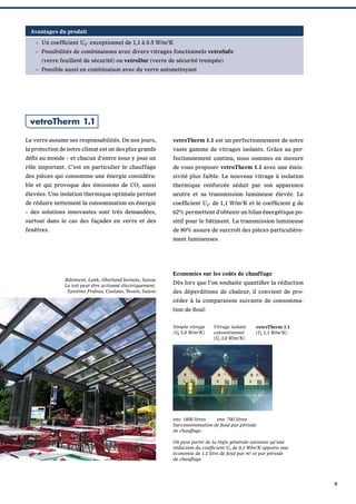 Avantages du produit
– Un coefﬁcient Ug- exceptionnel de 1,1 à 0.5 W/m2K
– Possibilités de combinaisons avec divers vitrages fonctionnels vetroSafe
(verre feuilleté de sécurité) ou vetroDur (verre de sécurité trempée)
– Possible aussi en combinaison avec du verre autonettoyant

vetroTherm 1.1
Le verre assume ses responsabilités. De nos jours,

vetroTherm 1.1 est un perfectionnement de notre

la protection de notre climat est un des plus grands

vaste gamme de vitrages isolants. Grâce au per-

déﬁs au monde – et chacun d’entre nous y joue un

fectionnement continu, nous sommes en mesure

rôle important. C’est en particulier le chauffage

de vous proposer vetroTherm 1.1 avec une émis-

des pièces qui consomme une énergie considéra-

sivité plus faible. Le nouveau vitrage à isolation

ble et qui provoque des émissions de CO2 aussi

thermique renforcée séduit par son apparence

élevées. Une isolation thermique optimale permet

neutre et sa transmission lumineuse élevée. Le

de réduire nettement la consommation en énergie

coefﬁcient Ug- de 1,1 W/m2K et le coefﬁcient g de

– des solutions innovantes sont très demandées,

62% permettent d’obtenir un bilan énergétique po-

surtout dans le cas des façades en verre et des

sitif pour le bâtiment. La transmission lumineuse

fenêtres.

de 80% assure de surcroît des pièces particulièrement lumineuses.

Bâtiment, Lenk, Oberland bernois, Suisse
Le toit peut étre actionné électriquement.
Système Frubau, Caslano, Tessin, Suisse

Economies sur les coûts de chauffage
Dès lors que l’on souhaite quantiﬁer la réduction
des déperditions de chaleur, il convient de procéder à la comparaison suivante de consommation de ﬁoul:
Simple vitrage
(Ug 5,8 W/m2K)

Vitrage isolant
conventionnel
(Ug 3,0 W/m2K)

vetroTherm 1.1
(Ug 1,1 W/m2K)

env. 1800 litres
env. 700 litres
Surconsommation de ﬁoul par période
de chauffage.
On peut partir de la règle générale suivante qu’une
réduction du coefﬁcient Ug de 0,1 W/m2K apporte une
économie de 1,1 litre de ﬁoul par m2 et par période
de chauffage.

9

 