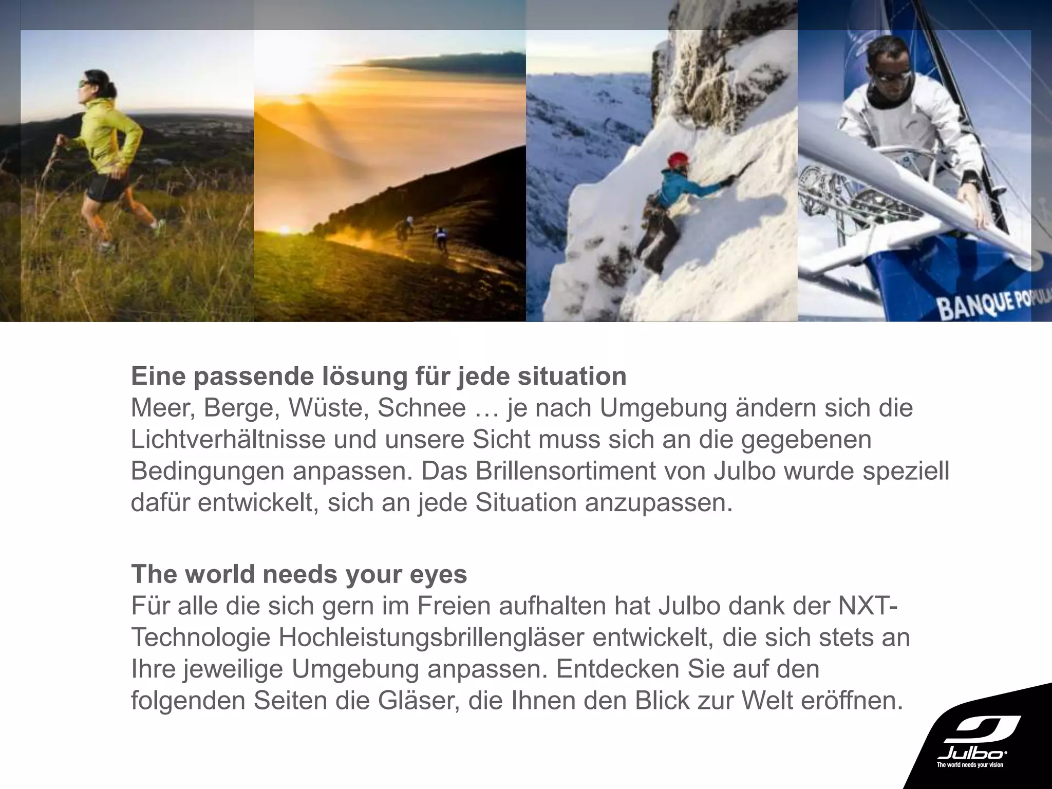 Eine passende lösung für jede situation
Meer, Berge, Wüste, Schnee … je nach Umgebung ändern sich die
Lichtverhältnisse und unsere Sicht muss sich an die gegebenen
Bedingungen anpassen. Das Brillensortiment von Julbo wurde speziell
dafür entwickelt, sich an jede Situation anzupassen.
The world needs your eyes
Für alle die sich gern im Freien aufhalten hat Julbo dank der NXT-
Technologie Hochleistungsbrillengläser entwickelt, die sich stets an
Ihre jeweilige Umgebung anpassen. Entdecken Sie auf den
folgenden Seiten die Gläser, die Ihnen den Blick zur Welt eröffnen.
 