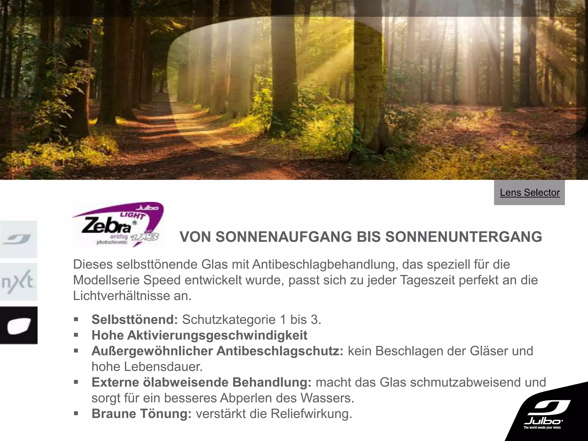 Selbsttönend: Schutzkategorie 1 bis 3.
 Hohe Aktivierungsgeschwindigkeit
 Außergewöhnlicher Antibeschlagschutz: kein Beschlagen der Gläser und
hohe Lebensdauer.
 Externe ölabweisende Behandlung: macht das Glas schmutzabweisend und
sorgt für ein besseres Abperlen des Wassers.
 Braune Tönung: verstärkt die Reliefwirkung.
Dieses selbsttönende Glas mit Antibeschlagbehandlung, das speziell für die
Modellserie Speed entwickelt wurde, passt sich zu jeder Tageszeit perfekt an die
Lichtverhältnisse an.
VON SONNENAUFGANG BIS SONNENUNTERGANG
Lens Selector
 