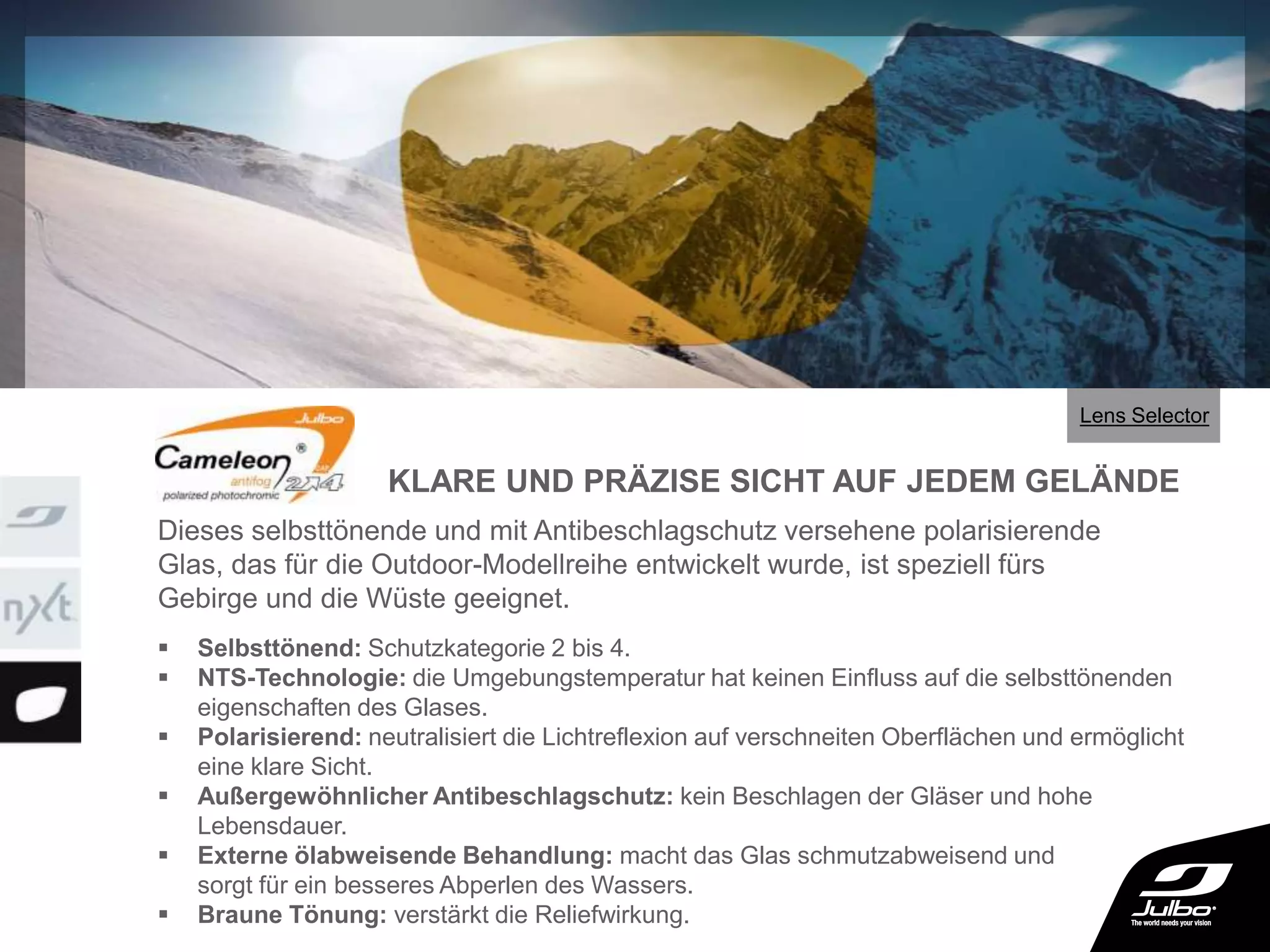 3 ou
4
 Selbsttönend: Schutzkategorie 2 bis 4.
 NTS-Technologie: die Umgebungstemperatur hat keinen Einfluss auf die selbsttönenden
eigenschaften des Glases.
 Polarisierend: neutralisiert die Lichtreflexion auf verschneiten Oberflächen und ermöglicht
eine klare Sicht.
 Außergewöhnlicher Antibeschlagschutz: kein Beschlagen der Gläser und hohe
Lebensdauer.
 Externe ölabweisende Behandlung: macht das Glas schmutzabweisend und
sorgt für ein besseres Abperlen des Wassers.
 Braune Tönung: verstärkt die Reliefwirkung.
Dieses selbsttönende und mit Antibeschlagschutz versehene polarisierende
Glas, das für die Outdoor-Modellreihe entwickelt wurde, ist speziell fürs
Gebirge und die Wüste geeignet.
KLARE UND PRÄZISE SICHT AUF JEDEM GELÄNDE
Lens Selector
 