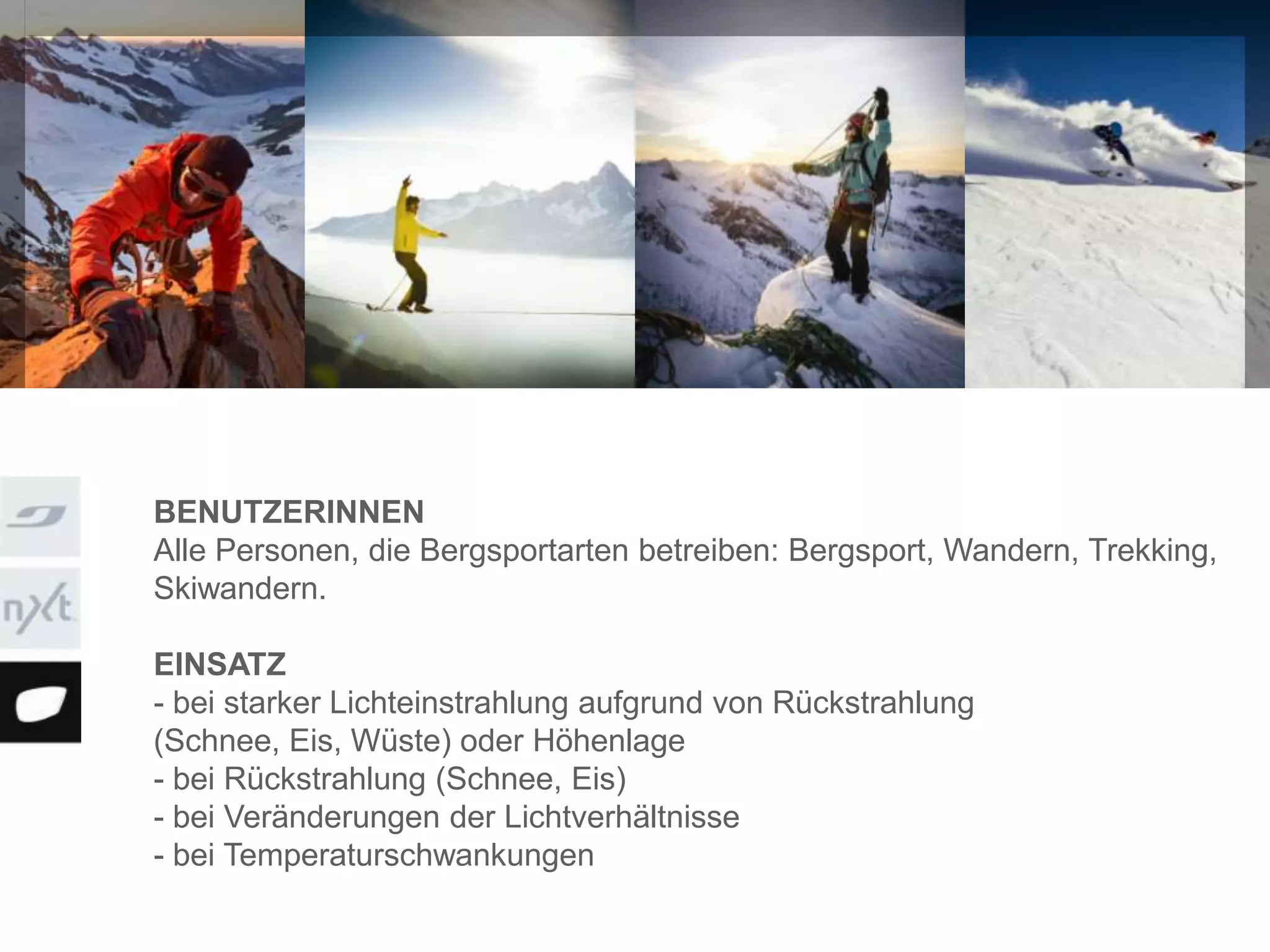 BENUTZERINNEN
Alle Personen, die Bergsportarten betreiben: Bergsport, Wandern, Trekking,
Skiwandern.
EINSATZ
- bei starker Lichteinstrahlung aufgrund von Rückstrahlung
(Schnee, Eis, Wüste) oder Höhenlage
- bei Rückstrahlung (Schnee, Eis)
- bei Veränderungen der Lichtverhältnisse
- bei Temperaturschwankungen
 