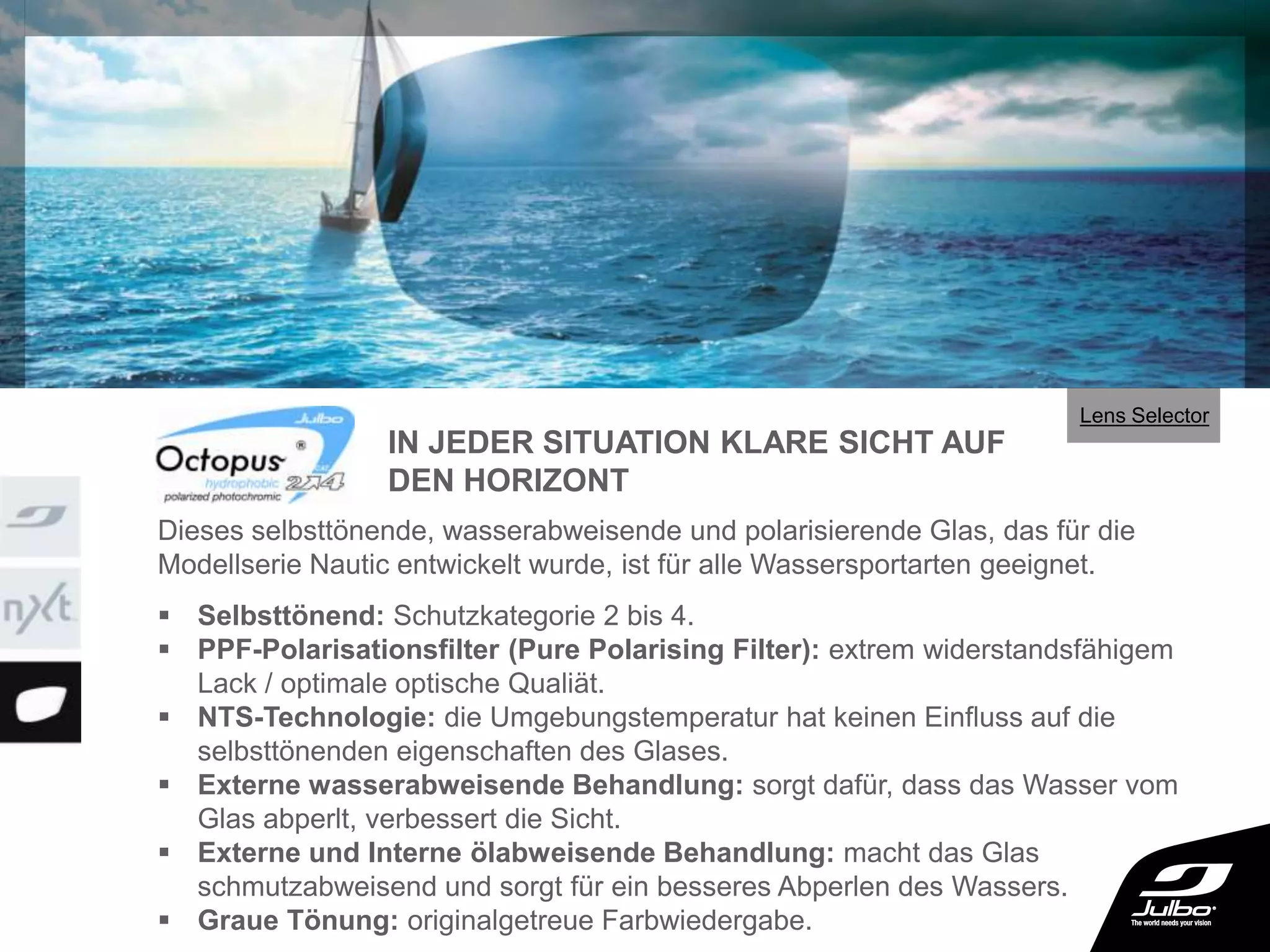  Selbsttönend: Schutzkategorie 2 bis 4.
 PPF-Polarisationsfilter (Pure Polarising Filter): extrem widerstandsfähigem
Lack / optimale optische Qualiät.
 NTS-Technologie: die Umgebungstemperatur hat keinen Einfluss auf die
selbsttönenden eigenschaften des Glases.
 Externe wasserabweisende Behandlung: sorgt dafür, dass das Wasser vom
Glas abperlt, verbessert die Sicht.
 Externe und Interne ölabweisende Behandlung: macht das Glas
schmutzabweisend und sorgt für ein besseres Abperlen des Wassers.
 Graue Tönung: originalgetreue Farbwiedergabe.
Dieses selbsttönende, wasserabweisende und polarisierende Glas, das für die
Modellserie Nautic entwickelt wurde, ist für alle Wassersportarten geeignet.
IN JEDER SITUATION KLARE SICHT AUF
DEN HORIZONT
Lens Selector
 