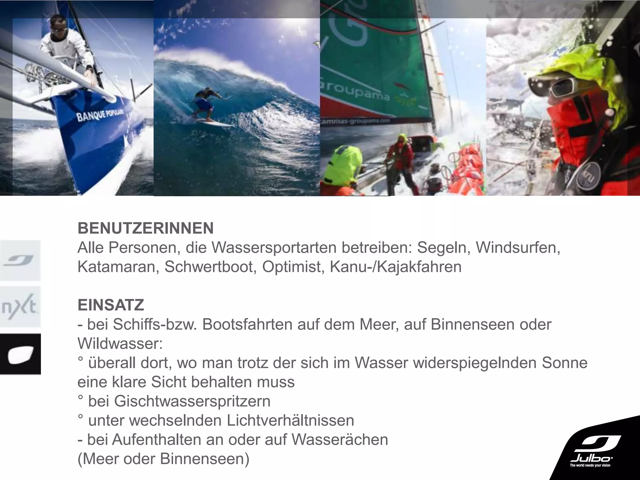 BENUTZERINNEN
Alle Personen, die Wassersportarten betreiben: Segeln, Windsurfen,
Katamaran, Schwertboot, Optimist, Kanu-/Kajakfahren
EINSATZ
- bei Schiffs-bzw. Bootsfahrten auf dem Meer, auf Binnenseen oder
Wildwasser:
° überall dort, wo man trotz der sich im Wasser widerspiegelnden Sonne
eine klare Sicht behalten muss
° bei Gischtwasserspritzern
° unter wechselnden Lichtverhältnissen
- bei Aufenthalten an oder auf Wasserächen
(Meer oder Binnenseen)
 