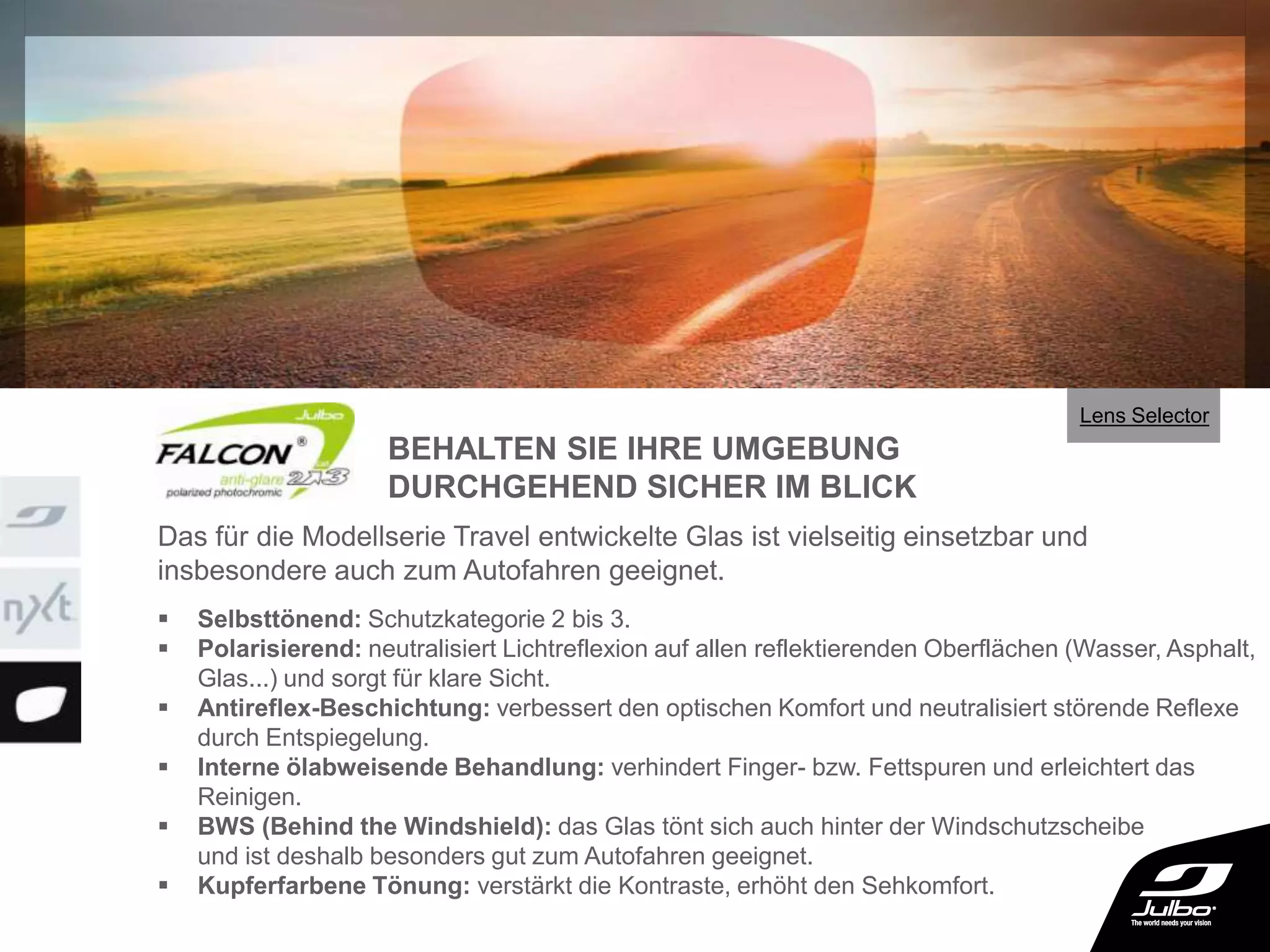  Selbsttönend: Schutzkategorie 2 bis 3.
 Polarisierend: neutralisiert Lichtreflexion auf allen reflektierenden Oberflächen (Wasser, Asphalt,
Glas...) und sorgt für klare Sicht.
 Antireflex-Beschichtung: verbessert den optischen Komfort und neutralisiert störende Reflexe
durch Entspiegelung.
 Interne ölabweisende Behandlung: verhindert Finger- bzw. Fettspuren und erleichtert das
Reinigen.
 BWS (Behind the Windshield): das Glas tönt sich auch hinter der Windschutzscheibe
und ist deshalb besonders gut zum Autofahren geeignet.
 Kupferfarbene Tönung: verstärkt die Kontraste, erhöht den Sehkomfort.
Das für die Modellserie Travel entwickelte Glas ist vielseitig einsetzbar und
insbesondere auch zum Autofahren geeignet.
BEHALTEN SIE IHRE UMGEBUNG
DURCHGEHEND SICHER IM BLICK
Lens Selector
 