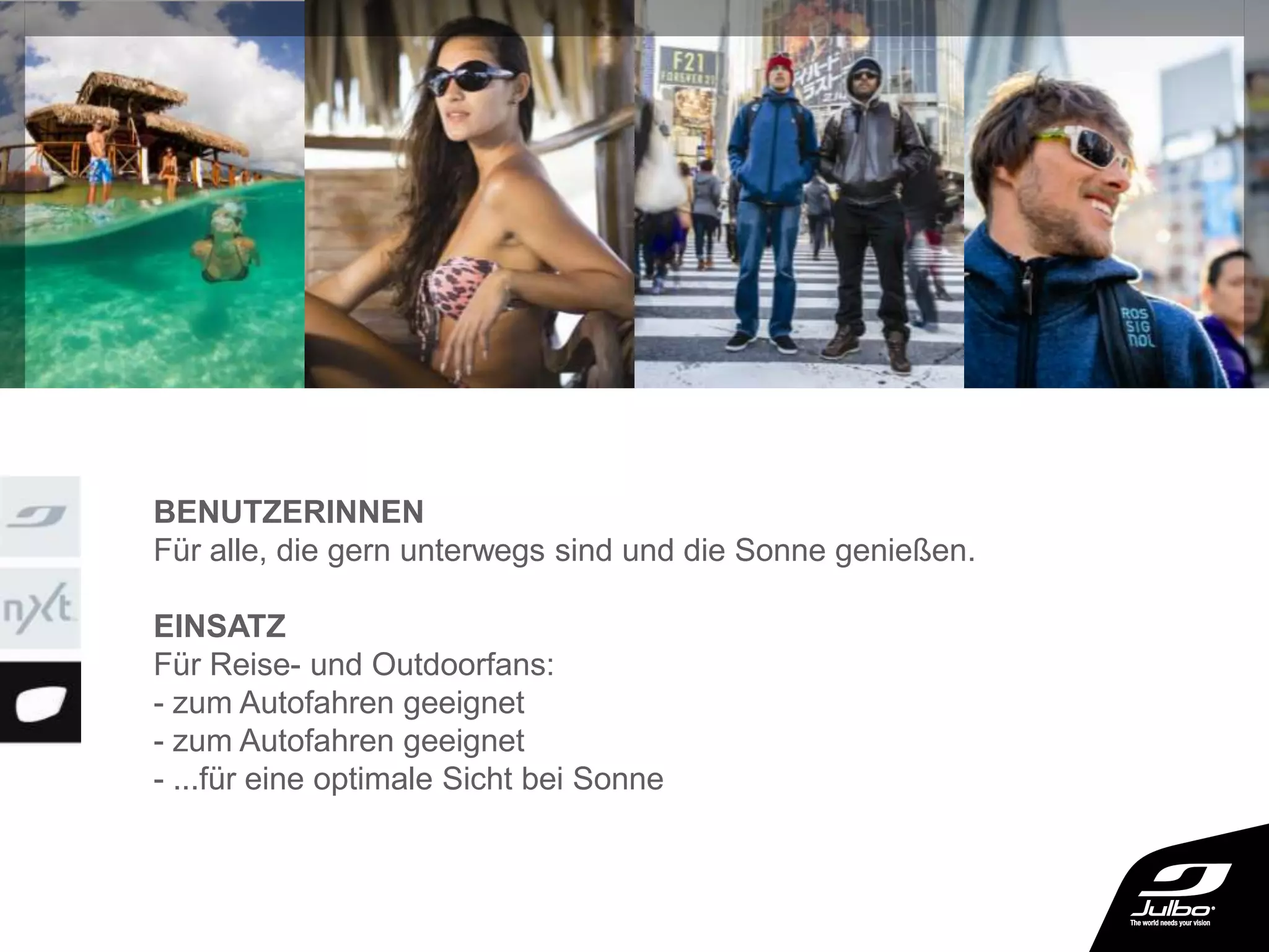 BENUTZERINNEN
Für alle, die gern unterwegs sind und die Sonne genießen.
EINSATZ
Für Reise- und Outdoorfans:
- zum Autofahren geeignet
- zum Autofahren geeignet
- ...für eine optimale Sicht bei Sonne
 
