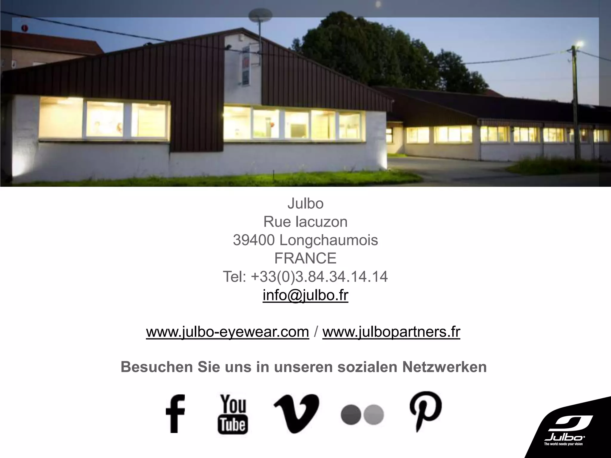 Julbo
Rue lacuzon
39400 Longchaumois
FRANCE
Tel: +33(0)3.84.34.14.14
info@julbo.fr
www.julbo-eyewear.com / www.julbopartners.fr
Besuchen Sie uns in unseren sozialen Netzwerken
 