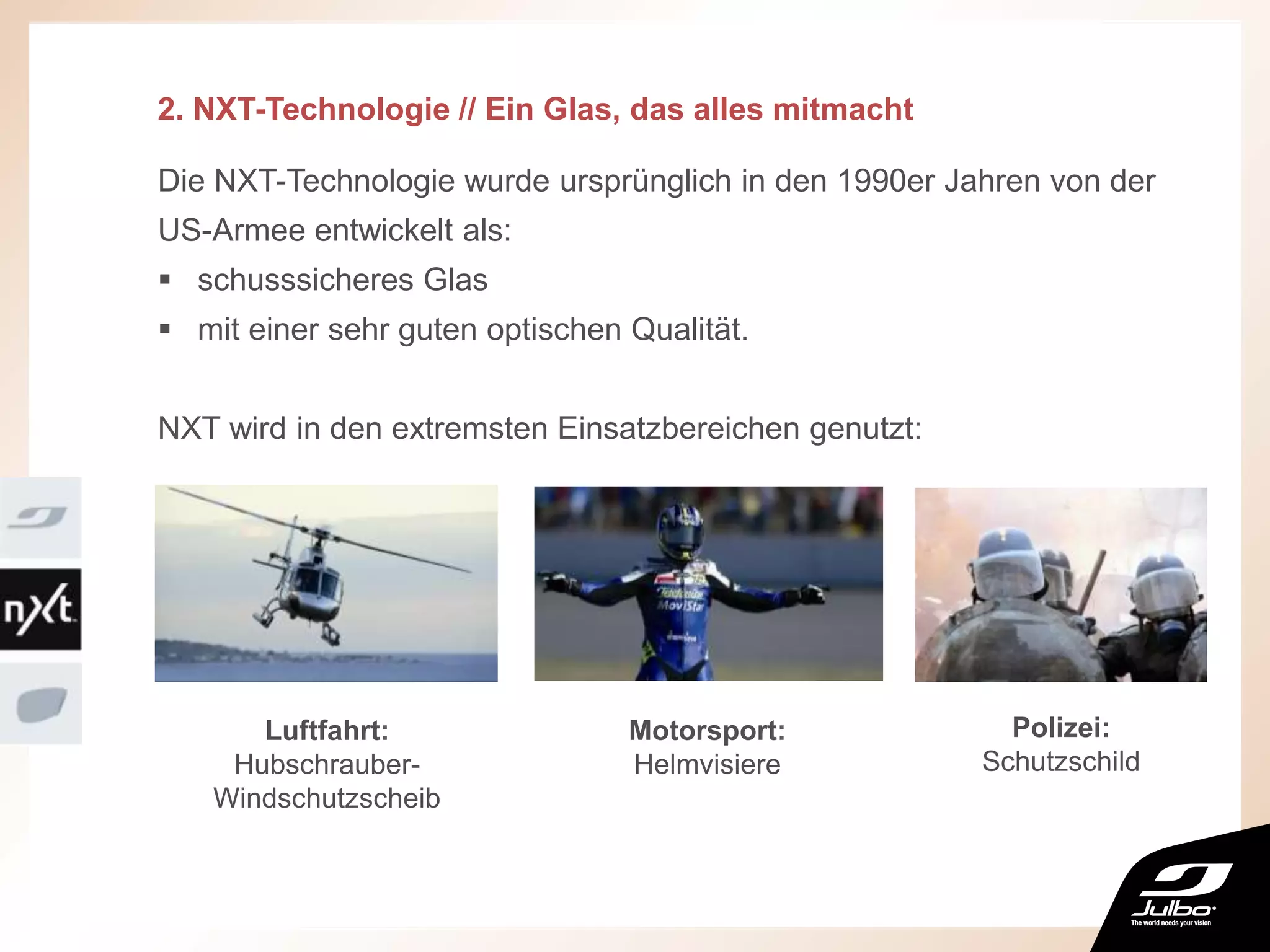 2. NXT-Technologie // Ein Glas, das alles mitmacht
Die NXT-Technologie wurde ursprünglich in den 1990er Jahren von der
US-Armee entwickelt als:
 schusssicheres Glas
 mit einer sehr guten optischen Qualität.
NXT wird in den extremsten Einsatzbereichen genutzt:
Luftfahrt:
Hubschrauber-
Windschutzscheib
Motorsport:
Helmvisiere
Polizei:
Schutzschild
 