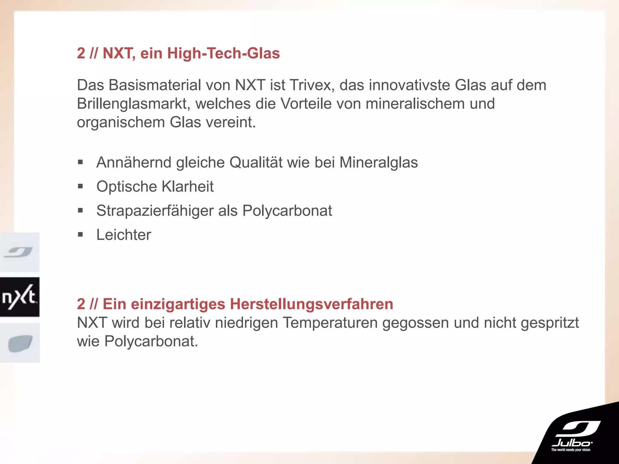 2 // NXT, ein High-Tech-Glas
Das Basismaterial von NXT ist Trivex, das innovativste Glas auf dem
Brillenglasmarkt, welches die Vorteile von mineralischem und
organischem Glas vereint.
 Annähernd gleiche Qualität wie bei Mineralglas
 Optische Klarheit
 Strapazierfähiger als Polycarbonat
 Leichter
2 // Ein einzigartiges Herstellungsverfahren
NXT wird bei relativ niedrigen Temperaturen gegossen und nicht gespritzt
wie Polycarbonat.
 