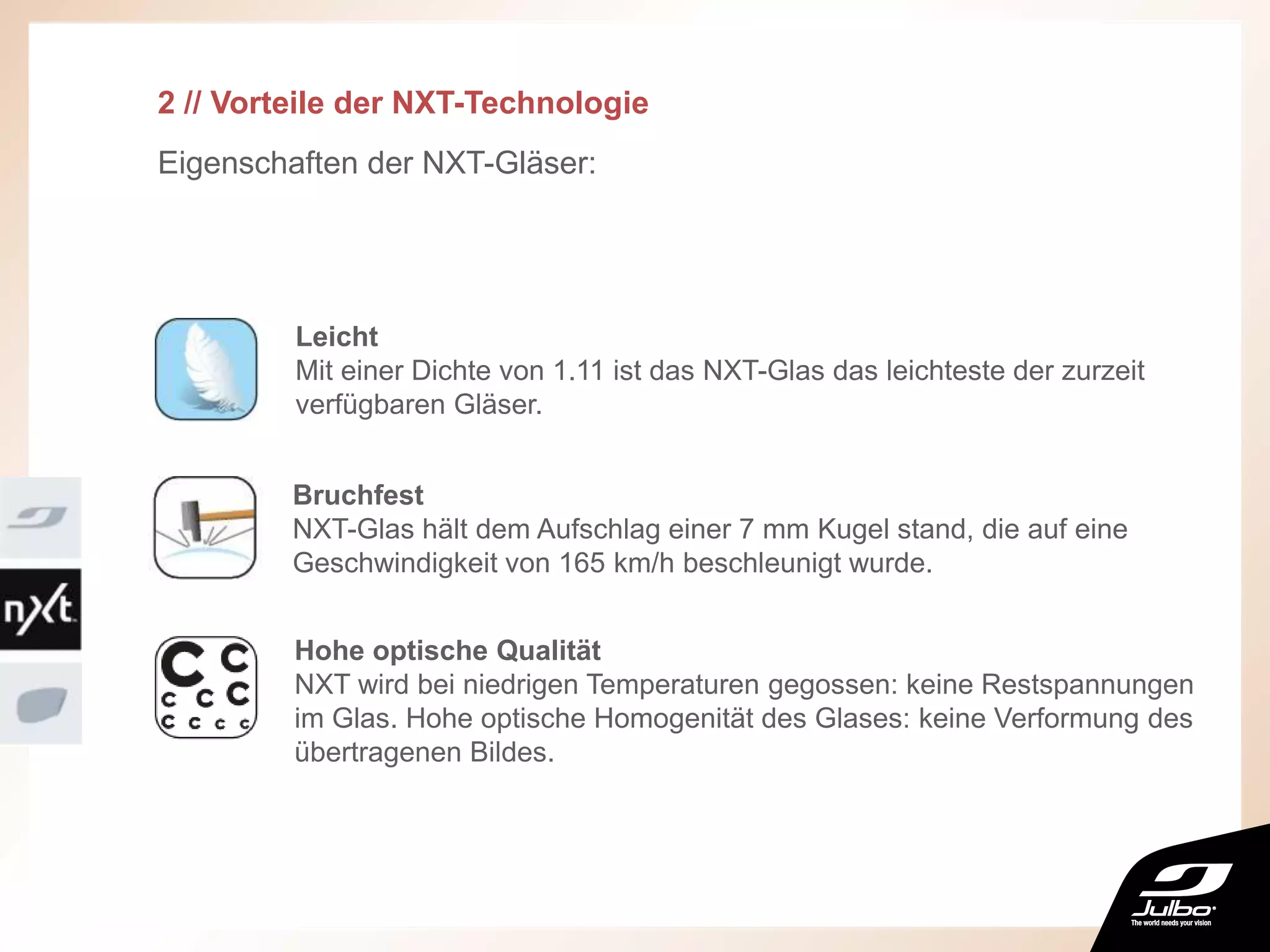 2 // Vorteile der NXT-Technologie
Eigenschaften der NXT-Gläser:
Leicht
Mit einer Dichte von 1.11 ist das NXT-Glas das leichteste der zurzeit
verfügbaren Gläser.
Hohe optische Qualität
NXT wird bei niedrigen Temperaturen gegossen: keine Restspannungen
im Glas. Hohe optische Homogenität des Glases: keine Verformung des
übertragenen Bildes.
Bruchfest
NXT-Glas hält dem Aufschlag einer 7 mm Kugel stand, die auf eine
Geschwindigkeit von 165 km/h beschleunigt wurde.
 