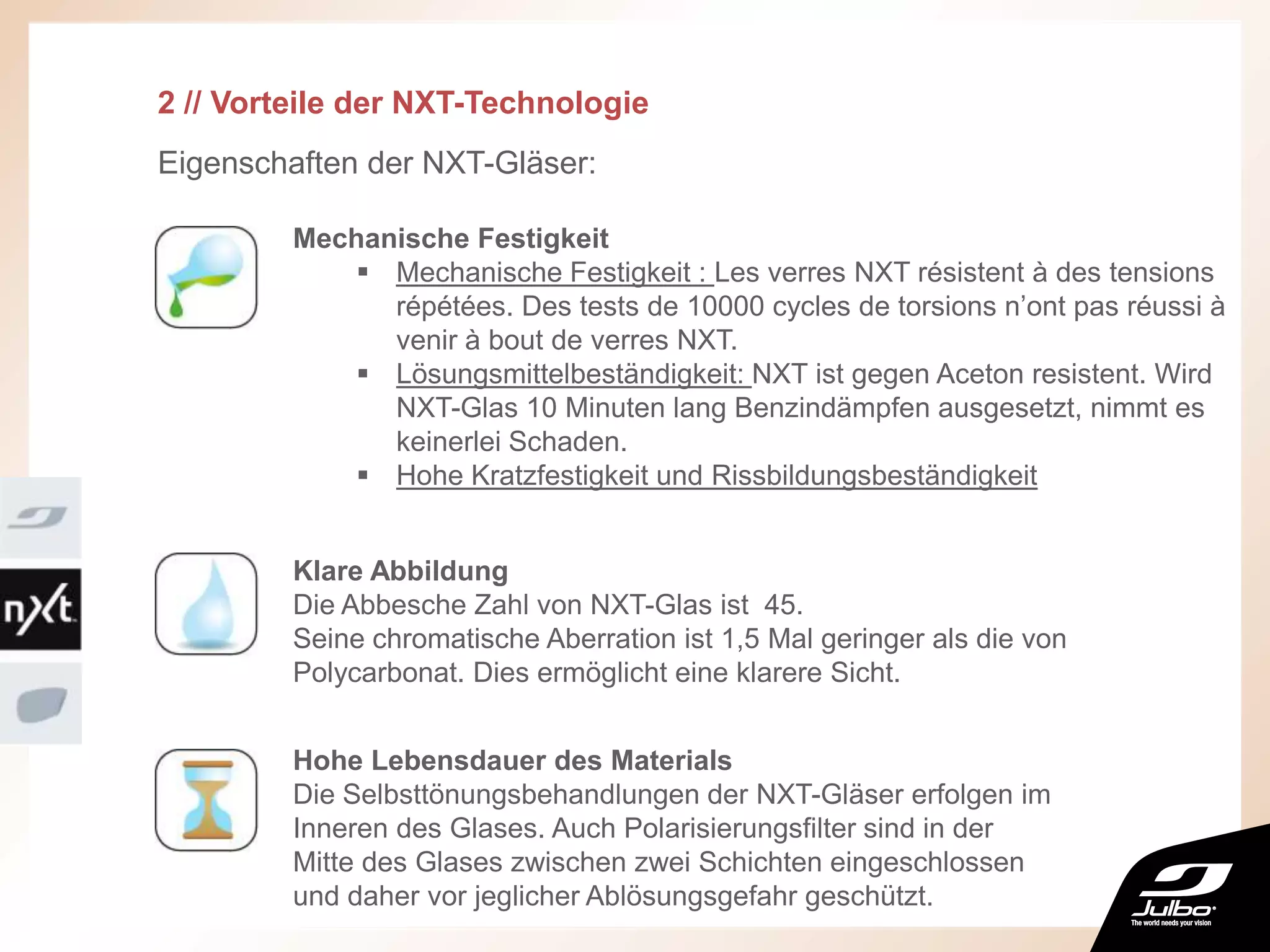 2 // Vorteile der NXT-Technologie
Eigenschaften der NXT-Gläser:
Klare Abbildung
Die Abbesche Zahl von NXT-Glas ist 45.
Seine chromatische Aberration ist 1,5 Mal geringer als die von
Polycarbonat. Dies ermöglicht eine klarere Sicht.
Mechanische Festigkeit
 Mechanische Festigkeit : Les verres NXT résistent à des tensions
répétées. Des tests de 10000 cycles de torsions n’ont pas réussi à
venir à bout de verres NXT.
 Lösungsmittelbeständigkeit: NXT ist gegen Aceton resistent. Wird
NXT-Glas 10 Minuten lang Benzindämpfen ausgesetzt, nimmt es
keinerlei Schaden.
 Hohe Kratzfestigkeit und Rissbildungsbeständigkeit
Hohe Lebensdauer des Materials
Die Selbsttönungsbehandlungen der NXT-Gläser erfolgen im
Inneren des Glases. Auch Polarisierungsfilter sind in der
Mitte des Glases zwischen zwei Schichten eingeschlossen
und daher vor jeglicher Ablösungsgefahr geschützt.
 