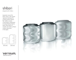 shibori
designed by Petr Vaďura



Inspiration source for
these vases is the ancient
Japanese technique for
creating textile motives.
Petr Vaďura creates
a harmonious composition
of slowly ﬂoating themes
where alternation of
smooth and matte surfaces
creates impression
of silk glaze.




 60013/180       60013/320




 www.verreum.cz
 