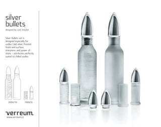 silver
bullets
designed by Leoš Smejkal


Silver Bullets set is
designed especially for
vodka. Cold silver, frosted
finish and surface,
sharpness and power of
shots – attributes perfectly
suited to chilled vodka.




  30004/750        10004/50




 www.verreum.cz
 