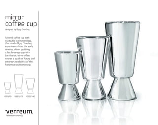 mirror
 coffee cup
 designed by Olgoj Chorchoj


 Silvered coffee cup with
 its double-wall technology,
 that studio Olgoj Chorchoj
 experiments from the early
 nineties, allows grabbing
 a hot beverage cup with
 bare hands. Mirror effect
 evokes a touch of luxury and
 enhances readability of the
 handmade craftsmanship.




10003/60   10003/170   10003/140




  www.verreum.cz
 