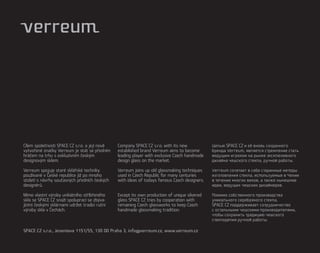 Cílem společnosti SPACE CZ s.r.o. a její nově   Company SPACE CZ s.r.o. with its new           Целью SPACE CZ и её вновь созданного
vytvořené značky Verreum je stát se předním     established brand Verreum aims to become       бренда Verreum, является стремление стать
hráčem na trhu s exkluzivním českým             leading player with exclusive Czech handmade   ведущим игроком на рынке эксклюзивного
designovým sklem.                               design glass on the market.                    дизайна чешского стекла, ручной работы.

Verreum spojuje staré sklářské techniky         Verreum joins up old glassmaking techniques    Verreum сочетает в себе старинные методы
používané v České republice již po mnoho        used in Czech Republic for many centuries      изготовления стекла, используемые в Чехии
století s návrhy současných předních českých    with ideas of todays famous Czech designers.   в течение многих веков, а также нынешние
designérů.                                                                                     идеи, ведущих чешских дизайнеров.

Mimo vlastní výroby unikátního stříbřeného      Except its own production of unique silvered   Помимо собственного производства
skla se SPACE CZ snaží spoluprací se zbýva-     glass SPACE CZ tries by cooperation with       уникального серебряного стекла,
jícími českými sklárnami udržet tradici ruční   remaining Czech glassworks to keep Czech       SPACE CZ поддерживает сотрудничество
výroby skla v Čechách.                          handmade glassmaking tradition.                с остальными чешскими производителями,
                                                                                               чтобы сохранить традицию чешского
                                                                                               стеклоделия ручной работы.

SPACE CZ s.r.o., Jeseniova 1151/55, 130 00 Praha 3, info@verreum.cz, www.verreum.cz
 