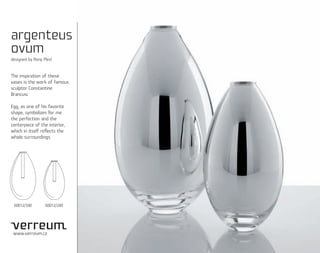 argenteus
ovum
designed by Rony Plesl


The inspiration of these
vases is the work of famous
sculptor Constantine
Brancusi.

Egg, as one of his favorite
shape, symbolizes for me
the perfection and the
centerpiece of the interior,
which in itself reﬂects the
whole surroundings.




 60012/340        60012/240




 www.verreum.cz
 