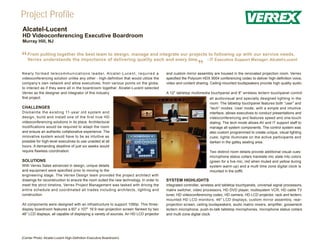 Project Profile
Alcatel-Lucent
HD Videoconferencing Executive Boardroom
Murray Hill, NJ



“   From putting together the best team to design, manage and integrate our projects to following up with our service needs,
    Verrex understands the importance of delivering quality each and every time.    - IT Executive Support Manager, Alcatel-Lucent


N e w l y f o r m e d t e l e c o m m u n i c a t i o n s l e a d e r, A l c a t e l - L u c e n t , r e q u i r e d a
                                                                                                                                            ”
                                                                                                                         and custom mirror assembly are housed in the renovated projection room. Verrex
videoconferencing solution unlike any other - high-definition that would utilize the                                     specified the Polycom HDX 9004 conferencing codec to deliver high-definition voice,
company’s own network and allow executives, from various points on the globe,                                            video and content sharing. Ceiling-mounted loudspeakers provide high quality audio.
to interact as if they were all in the boardroom together. Alcatel-Lucent selected
Verrex as the designer and integrator of this industry                                                                   A 12" tabletop multimedia touchpanel and 8" wireless lectern touchpanel control
first project.                                                                                                                                      all audiovisual and specially designed lighting in the
                                                                                                                                                    room. The tabletop touchpanel features both “user” and
CHALLENGES                                                                                                                                          “tech” modes. User mode, with a simple and intuitive
Dismantle the existing 11-year old system and                                                                                                       interface, allows executives to conduct presentations and
design, build and install one of the first true HD                                                                                                  videoconferencing and features speed and one-touch
videoconferencing solutions in its place. Architectural                                                                                             dialing. The tech mode allows AV and IT support staff to
modifications would be required to adapt the room                                                                                                   manage all system components. The control system was
and ensure an authentic collaborative experience. The                                                                                               also custom programmed to create unique, visual lighting
innovative system would have to be as intuitive as                                                                                                  cues; lights illuminate on the active participants and
possible for high-level executives to use unaided at all                                                                                            darken in the galley seating area.
hours. A demanding deadline of just six weeks would
require flawless coordination.                                                                                                                      Two distinct room details provide additional visual cues:
                                                                                                                                                    microphone status collars translate mic state into colors
SOLUTIONS                                                                                                                                           (green for a live mic, red when muted and yellow during
With Verrex Sales advanced in design, unique details                                                                                                system warm-up) and a multi time zone digital clock is
and equipment were specified prior to moving to the                                                                                                 mounted in the soffit.
engineering stage. The Verrex Design team provided the project architect with
drawings for reconstruction to ensure the room suited the new technology. In order to                                    SYSTEM HIGHLIGHTS
meet the strict timeline, Verrex Project Management was tasked with driving the                                          Integrated controller, wireless and tabletop touchpanels, universal signal processors,
entire schedule and coordinated all trades including architects, lighting and                                            matrix switcher, video processors, HD DVD player, multisystem VCR, HD cable TV
construction.                                                                                                            tuner, HD videoconferencing codec, HD camera, HD LCD projector, rack and lectern-
                                                                                                                         mounted HD LCD monitors, 46" LCD displays, custom mirror assembly, rear-
All components were designed with an infrastructure to support 1080p. This three-                                        projection screen, ceiling loudspeakers, audio matrix mixers, amplifier, gooseneck
display boardroom features a 60" x 107" 16:9 rear-projection screen flanked by two                                       lectern microphone, push-to-talk tabletop microphones, microphone status collars
46" LCD displays, all capable of displaying a variety of sources. An HD LCD projector                                    and multi-zone digital clock.




(Center Photo: Alcatel-Lucent High-Definition Executive Boardroom)
 