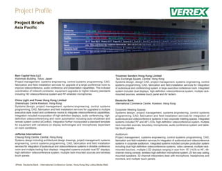 Project Profile
Project Briefs
Asia Pacific




Bain Capital Asia LLC                                                                         Troutman Sanders Hong Kong Limited
Kishimoto Building, Tokyo, Japan                                                              Two Exchange Square, Central, Hong Kong
Project management, systems engineering, control systems programming, CAD,                    Systems design, design CAD, project management, systems engineering, control
fabrication and field installation services for upgrade of a large conference room to         systems programming, CAD, fabrication and field installation services for integration
improve videoconference, audio conference and presentation capabilities. This included        of audiovisual and conferencing system in large executive conference room. Integrated
coordination of millwork contractor, equipment upgrades to higher industry standards          system included dual displays, high-definition videoconference system, multiple rack-
including HD videoconference system and RF-shielded microphones.                              mounted sources, wireless touch panel and AV lectern.

China Light and Power Hong Kong Limited                                                       Deutsche Bank
Shamshuipo Centre Kowloon, Hong Kong                                                          International Commerce Centre, Kowloon, Hong Kong
Systems design, project management, systems engineering, control systems
programming, CAD, fabrication and field installation services for upgrades to multiple        Corporate Meeting Spaces:
executive style board and conference rooms to integrate videoconference capabilities.         Systems design, project management, systems engineering, control systems
Integration included incorporation of high-definition displays, audio conferencing, high-     programming, CAD, fabrication and field installation services for integration of
definition videoconferencing and room automation including auto-shutdown and                  audiovisual and videoconference systems in two corporate meeting spaces. Integrated
remote system control (eControl). Integration further incorporated a standard template        systems included 70” and 46” LCDs, high-definition videoconference system, multiple
for equipment with variations on display technologies and microphones dependant               rack-mounted sources, boundary microphones, audio conference system and table-
on room conditions.                                                                           top touch panels.

Jefferies International                                                                       Auditorium:
Cheung Kong Centre, Central, Hong Kong                                                        Project management, systems engineering, control systems programming, CAD,
Systems design including architectural design drawings, project management, systems           fabrication and field installation services for integration of audiovisual and videoconference
engineering, control systems programming, CAD, fabrication and field installation             systems in corporate auditorium. Integrated systems included complex production system
services for integration of audiovisual and videoconference systems in divisible conference   including dual high-definition videoconference systems, video cameras, multiple rack-
room and multiple trading floor displays. Integrated systems included dual 52” displays,      mounted sources, multiple LCD displays ranging in size from 15” (16:9) to 46”, 48-
high-definition videoconference system, multiple rack-mounted sources and wireless            channel mixing console, wireless high-definition microphone system, 20 two-way ceiling
touch panels.                                                                                 mounted speakers, 32-channel interpreters desk with microphone, headphones and
                                                                                              monitors, and multiple touch panels.

(Photo: Deutsche Bank - International Conference Center, Hong Kong Sky Lobby Media Wall)
 