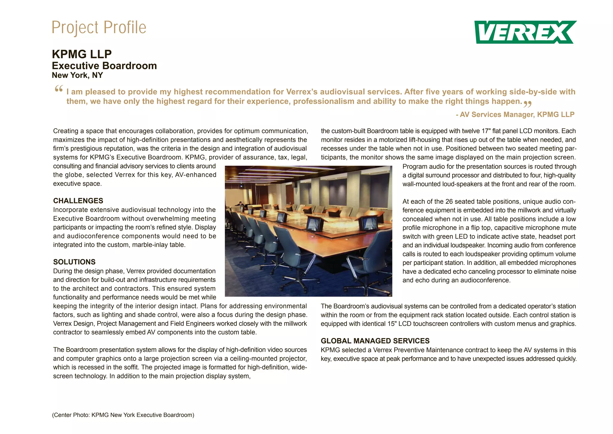 Project Profile
KPMG LLP
Executive Boardroom
New York, NY


“   I am pleased to provide my highest recommendation for Verrex’s audiovisual services. After five years of working side-by-side with
    them, we have only the highest regard for their experience, professionalism and ability to make the right things happen.
                                                                                                                                                                         ”
                                                                                                                                                 - AV Services Manager, KPMG LLP

Creating a space that encourages collaboration, provides for optimum communication,            the custom-built Boardroom table is equipped with twelve 17" flat panel LCD monitors. Each
maximizes the impact of high-definition presentations and aesthetically represents the         monitor resides in a motorized lift-housing that rises up out of the table when needed, and
firm’s prestigious reputation, was the criteria in the design and integration of audiovisual   recesses under the table when not in use. Positioned between two seated meeting par-
systems for KPMG’s Executive Boardroom. KPMG, provider of assurance, tax, legal,               ticipants, the monitor shows the same image displayed on the main projection screen.
consulting and financial advisory services to clients around                                                                Program audio for the presentation sources is routed through
the globe, selected Verrex for this key, AV-enhanced                                                                        a digital surround processor and distributed to four, high-quality
executive space.                                                                                                            wall-mounted loud-speakers at the front and rear of the room.

CHALLENGES                                                                                                                   At each of the 26 seated table positions, unique audio con-
Incorporate extensive audiovisual technology into the                                                                        ference equipment is embedded into the millwork and virtually
Executive Boardroom without overwhelming meeting                                                                             concealed when not in use. All table positions include a low
participants or impacting the room’s refined style. Display                                                                  profile microphone in a flip top, capacitive microphone mute
and audioconference components would need to be                                                                              switch with green LED to indicate active state, headset port
integrated into the custom, marble-inlay table.                                                                              and an individual loudspeaker. Incoming audio from conference
                                                                                                                             calls is routed to each loudspeaker providing optimum volume
SOLUTIONS                                                                                                                    per participant station. In addition, all embedded microphones
During the design phase, Verrex provided documentation                                                                       have a dedicated echo canceling processor to eliminate noise
and direction for build-out and infrastructure requirements                                                                  and echo during an audioconference.
to the architect and contractors. This ensured system
functionality and performance needs would be met while
keeping the integrity of the interior design intact. Plans for addressing environmental        The Boardroom’s audiovisual systems can be controlled from a dedicated operator’s station
factors, such as lighting and shade control, were also a focus during the design phase.        within the room or from the equipment rack station located outside. Each control station is
Verrex Design, Project Management and Field Engineers worked closely with the millwork         equipped with identical 15" LCD touchscreen controllers with custom menus and graphics.
contractor to seamlessly embed AV components into the custom table.
                                                                                               GLOBAL MANAGED SERVICES
The Boardroom presentation system allows for the display of high-definition video sources      KPMG selected a Verrex Preventive Maintenance contract to keep the AV systems in this
and computer graphics onto a large projection screen via a ceiling-mounted projector,          key, executive space at peak performance and to have unexpected issues addressed quickly.
which is recessed in the soffit. The projected image is formatted for high-definition, wide-
screen technology. In addition to the main projection display system,




(Center Photo: KPMG New York Executive Boardroom)
 