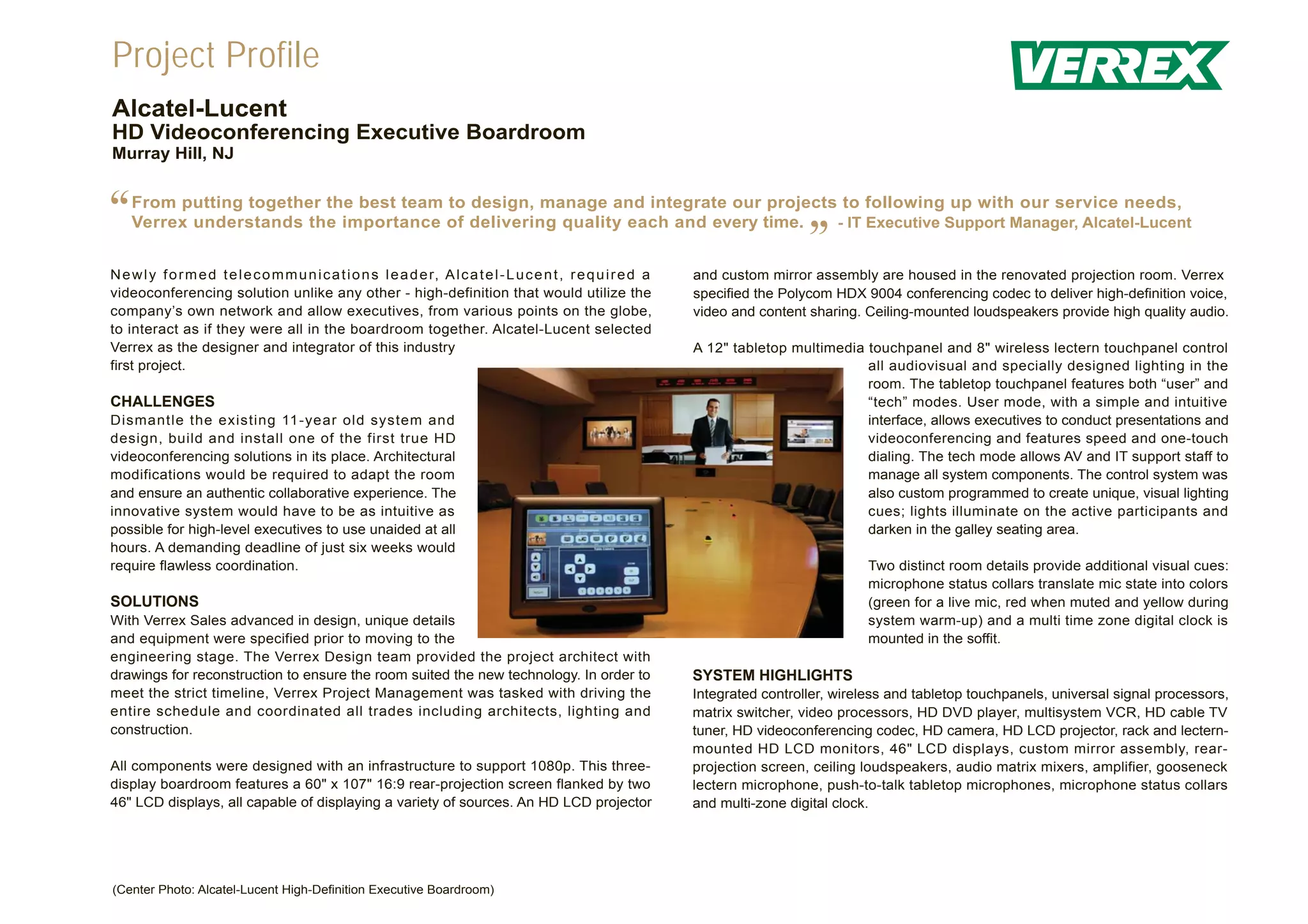 Project Profile
Alcatel-Lucent
HD Videoconferencing Executive Boardroom
Murray Hill, NJ



“   From putting together the best team to design, manage and integrate our projects to following up with our service needs,
    Verrex understands the importance of delivering quality each and every time.    - IT Executive Support Manager, Alcatel-Lucent


N e w l y f o r m e d t e l e c o m m u n i c a t i o n s l e a d e r, A l c a t e l - L u c e n t , r e q u i r e d a
                                                                                                                                           ”
                                                                                                                         and custom mirror assembly are housed in the renovated projection room. Verrex
videoconferencing solution unlike any other - high-definition that would utilize the                                     specified the Polycom HDX 9004 conferencing codec to deliver high-definition voice,
company’s own network and allow executives, from various points on the globe,                                            video and content sharing. Ceiling-mounted loudspeakers provide high quality audio.
to interact as if they were all in the boardroom together. Alcatel-Lucent selected
Verrex as the designer and integrator of this industry                                                                   A 12" tabletop multimedia touchpanel and 8" wireless lectern touchpanel control
first project.                                                                                                                                     all audiovisual and specially designed lighting in the
                                                                                                                                                   room. The tabletop touchpanel features both “user” and
CHALLENGES                                                                                                                                         “tech” modes. User mode, with a simple and intuitive
Dismantle the existing 11-year old system and                                                                                                      interface, allows executives to conduct presentations and
design, build and install one of the first true HD                                                                                                 videoconferencing and features speed and one-touch
videoconferencing solutions in its place. Architectural                                                                                            dialing. The tech mode allows AV and IT support staff to
modifications would be required to adapt the room                                                                                                  manage all system components. The control system was
and ensure an authentic collaborative experience. The                                                                                              also custom programmed to create unique, visual lighting
innovative system would have to be as intuitive as                                                                                                 cues; lights illuminate on the active participants and
possible for high-level executives to use unaided at all                                                                                           darken in the galley seating area.
hours. A demanding deadline of just six weeks would
require flawless coordination.                                                                                                                       Two distinct room details provide additional visual cues:
                                                                                                                                                     microphone status collars translate mic state into colors
SOLUTIONS                                                                                                                                            (green for a live mic, red when muted and yellow during
With Verrex Sales advanced in design, unique details                                                                                                 system warm-up) and a multi time zone digital clock is
and equipment were specified prior to moving to the                                                                                                  mounted in the soffit.
engineering stage. The Verrex Design team provided the project architect with
drawings for reconstruction to ensure the room suited the new technology. In order to                                    SYSTEM HIGHLIGHTS
meet the strict timeline, Verrex Project Management was tasked with driving the                                          Integrated controller, wireless and tabletop touchpanels, universal signal processors,
entire schedule and coordinated all trades including architects, lighting and                                            matrix switcher, video processors, HD DVD player, multisystem VCR, HD cable TV
construction.                                                                                                            tuner, HD videoconferencing codec, HD camera, HD LCD projector, rack and lectern-
                                                                                                                         mounted HD LCD monitors, 46" LCD displays, custom mirror assembly, rear-
All components were designed with an infrastructure to support 1080p. This three-                                        projection screen, ceiling loudspeakers, audio matrix mixers, amplifier, gooseneck
display boardroom features a 60" x 107" 16:9 rear-projection screen flanked by two                                       lectern microphone, push-to-talk tabletop microphones, microphone status collars
46" LCD displays, all capable of displaying a variety of sources. An HD LCD projector                                    and multi-zone digital clock.




(Center Photo: Alcatel-Lucent High-Definition Executive Boardroom)
 