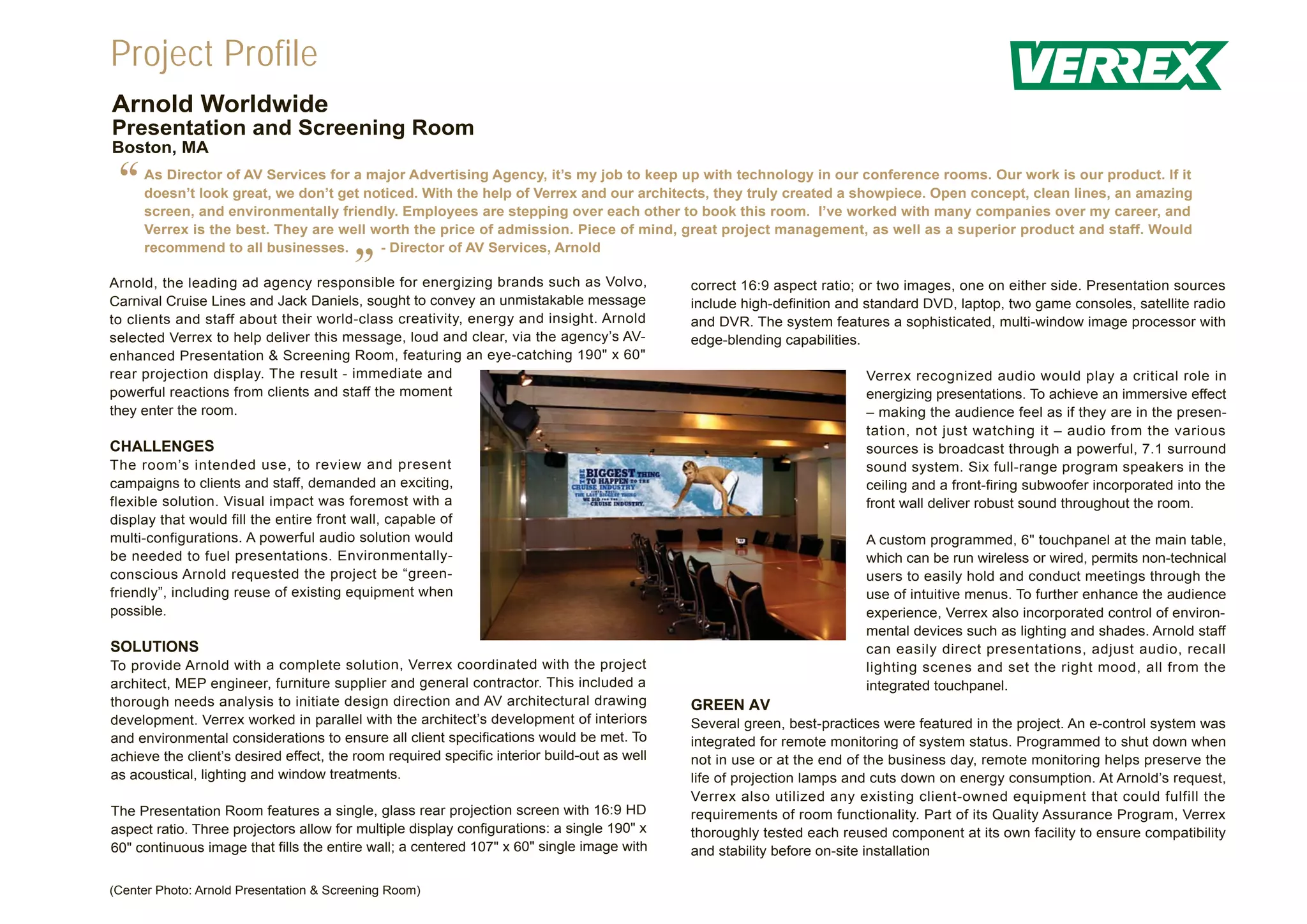Project Profile
Arnold Worldwide
Presentation and Screening Room
Boston, MA

 “   As Director of AV Services for a major Advertising Agency, it’s my job to keep up with technology in our conference rooms. Our work is our product. If it
     doesn’t look great, we don’t get noticed. With the help of Verrex and our architects, they truly created a showpiece. Open concept, clean lines, an amazing
     screen, and environmentally friendly. Employees are stepping over each other to book this room. I’ve worked with many companies over my career, and
     Verrex is the best. They are well worth the price of admission. Piece of mind, great project management, as well as a superior product and staff. Would
     recommend to all businesses.       - Director of AV Services, Arnold

                                        ”
Arnold, the leading ad agency responsible for energizing brands such as Volvo,
Carnival Cruise Lines and Jack Daniels, sought to convey an unmistakable message
                                                                                             correct 16:9 aspect ratio; or two images, one on either side. Presentation sources
                                                                                             include high-definition and standard DVD, laptop, two game consoles, satellite radio
to clients and staff about their world-class creativity, energy and insight. Arnold          and DVR. The system features a sophisticated, multi-window image processor with
selected Verrex to help deliver this message, loud and clear, via the agency’s AV-           edge-blending capabilities.
enhanced Presentation & Screening Room, featuring an eye-catching 190" x 60"
rear projection display. The result - immediate and                                                                     Verrex recognized audio would play a critical role in
powerful reactions from clients and staff the moment                                                                    energizing presentations. To achieve an immersive effect
they enter the room.                                                                                                    – making the audience feel as if they are in the presen-
                                                                                                                        tation, not just watching it – audio from the various
CHALLENGES                                                                                                              sources is broadcast through a powerful, 7.1 surround
The room’s intended use, to review and present                                                                          sound system. Six full-range program speakers in the
campaigns to clients and staff, demanded an exciting,                                                                   ceiling and a front-firing subwoofer incorporated into the
flexible solution. Visual impact was foremost with a                                                                    front wall deliver robust sound throughout the room.
display that would fill the entire front wall, capable of
multi-configurations. A powerful audio solution would                                                                   A custom programmed, 6" touchpanel at the main table,
be needed to fuel presentations. Environmentally-                                                                       which can be run wireless or wired, permits non-technical
conscious Arnold requested the project be “green-                                                                       users to easily hold and conduct meetings through the
friendly”, including reuse of existing equipment when                                                                   use of intuitive menus. To further enhance the audience
possible.                                                                                                               experience, Verrex also incorporated control of environ-
                                                                                                                        mental devices such as lighting and shades. Arnold staff
SOLUTIONS                                                                                                               can easily direct presentations, adjust audio, recall
To provide Arnold with a complete solution, Verrex coordinated with the project                                         lighting scenes and set the right mood, all from the
architect, MEP engineer, furniture supplier and general contractor. This included a                                     integrated touchpanel.
thorough needs analysis to initiate design direction and AV architectural drawing            GREEN AV
development. Verrex worked in parallel with the architect’s development of interiors         Several green, best-practices were featured in the project. An e-control system was
and environmental considerations to ensure all client specifications would be met. To        integrated for remote monitoring of system status. Programmed to shut down when
achieve the client’s desired effect, the room required specific interior build-out as well   not in use or at the end of the business day, remote monitoring helps preserve the
as acoustical, lighting and window treatments.                                               life of projection lamps and cuts down on energy consumption. At Arnold’s request,
                                                                                             Verrex also utilized any existing client-owned equipment that could fulfill the
The Presentation Room features a single, glass rear projection screen with 16:9 HD           requirements of room functionality. Part of its Quality Assurance Program, Verrex
aspect ratio. Three projectors allow for multiple display configurations: a single 190" x    thoroughly tested each reused component at its own facility to ensure compatibility
60" continuous image that fills the entire wall; a centered 107" x 60" single image with     and stability before on-site installation

(Center Photo: Arnold Presentation & Screening Room)
 
