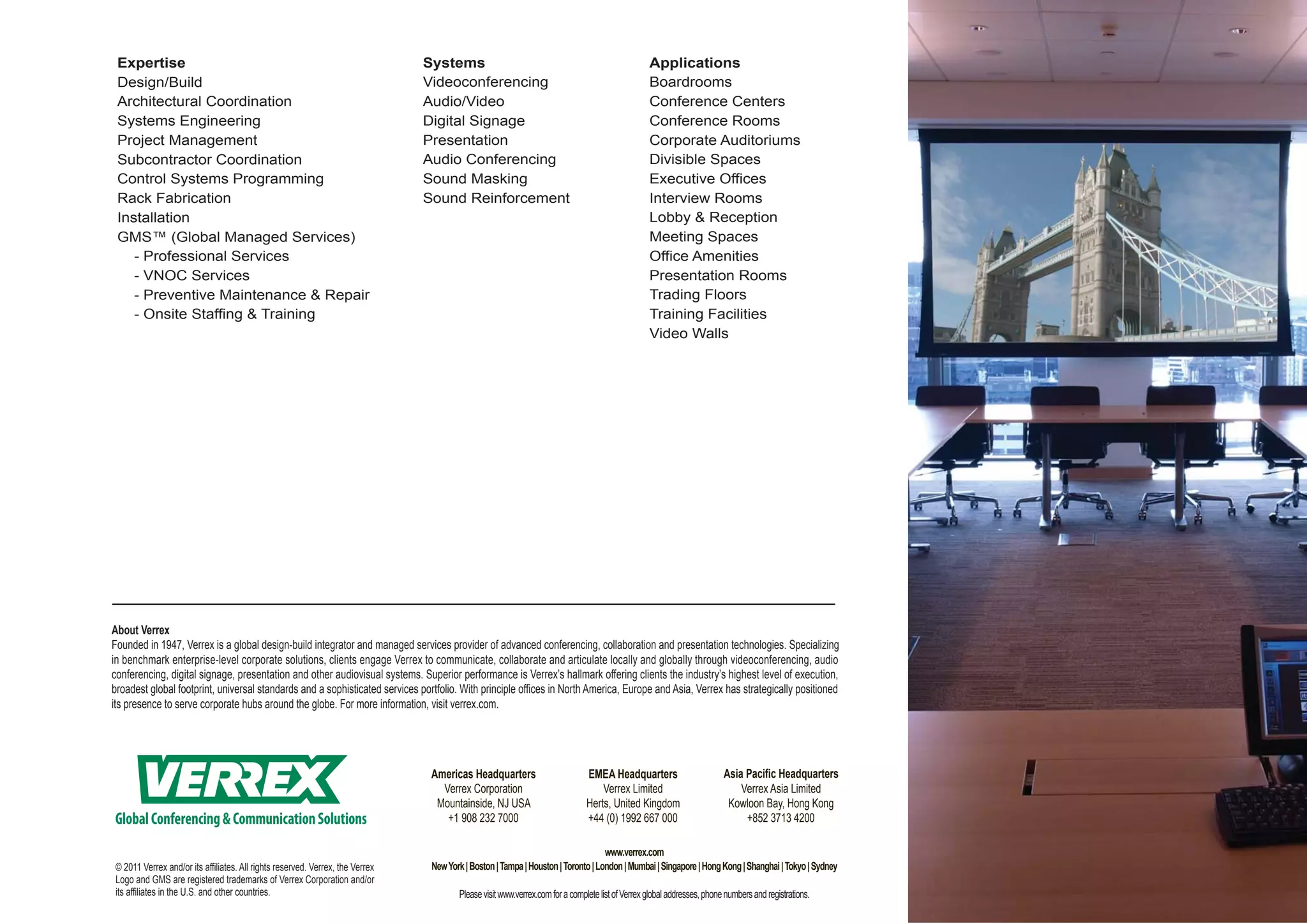 Expertise                                                                     Systems                                                           Applications
 Design/Build                                                                  Videoconferencing                                                 Boardrooms
 Architectural Coordination                                                    Audio/Video                                                       Conference Centers
 Systems Engineering                                                           Digital Signage                                                   Conference Rooms
 Project Management                                                            Presentation                                                      Corporate Auditoriums
 Subcontractor Coordination                                                    Audio Conferencing                                                Divisible Spaces
 Control Systems Programming                                                   Sound Masking                                                     Executive Offices
 Rack Fabrication                                                              Sound Reinforcement                                               Interview Rooms
 Installation                                                                                                                                    Lobby & Reception
 GMS™ (Global Managed Services)                                                                                                                  Meeting Spaces
    - Professional Services                                                                                                                      Office Amenities
    - VNOC Services                                                                                                                              Presentation Rooms
    - Preventive Maintenance & Repair                                                                                                            Trading Floors
    - Onsite Staffing & Training                                                                                                                 Training Facilities
                                                                                                                                                 Video Walls




About Verrex
Founded in 1947, Verrex is a global design-build integrator and managed services provider of advanced conferencing, collaboration and presentation technologies. Specializing
in benchmark enterprise-level corporate solutions, clients engage Verrex to communicate, collaborate and articulate locally and globally through videoconferencing, audio
conferencing, digital signage, presentation and other audiovisual systems. Superior performance is Verrex’s hallmark offering clients the industry’s highest level of execution,
broadest global footprint, universal standards and a sophisticated services portfolio. With principle offices in North America, Europe and Asia, Verrex has strategically positioned
its presence to serve corporate hubs around the globe. For more information, visit verrex.com.




                                                                                Americas Headquarters                         EMEA Headquarters                         Asia Pacific Headquarters
                                                                                  Verrex Corporation                              Verrex Limited                            Verrex Asia Limited
                                                                                 Mountainside, NJ USA                         Herts, United Kingdom                      Kowloon Bay, Hong Kong
Global Conferencing & Communication Solutions                                      +1 908 232 7000                            +44 (0) 1992 667 000                           +852 3713 4200

                                                                                                                                  www.verrex.com
© 2011 Verrex and/or its affiliates. All rights reserved. Verrex, the Verrex    New York | Boston | Tampa | Houston | Toronto | London | Mumbai | Singapore | Hong Kong | Shanghai | Tokyo | Sydney
Logo and GMS are registered trademarks of Verrex Corporation and/or
its affiliates in the U.S. and other countries.                                        Please visit www.verrex.com for a complete list of Verrex global addresses, phone numbers and registrations.
 