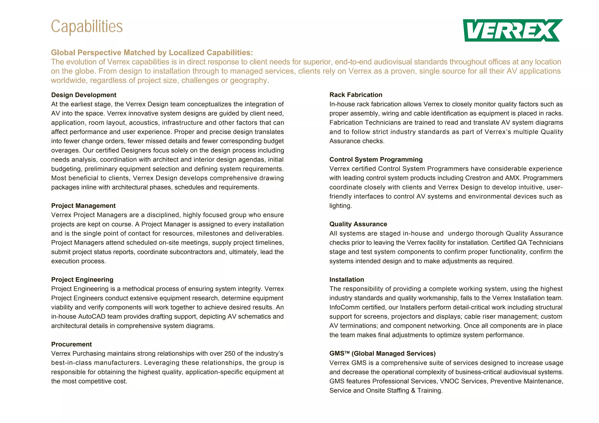 Capabilities
Global Perspective Matched by Localized Capabilities:
The evolution of Verrex capabilities is in direct response to client needs for superior, end-to-end audiovisual standards throughout offices at any location
on the globe. From design to installation through to managed services, clients rely on Verrex as a proven, single source for all their AV applications
worldwide, regardless of project size, challenges or geography.
Design Development                                                                   Rack Fabrication
At the earliest stage, the Verrex Design team conceptualizes the integration of      In-house rack fabrication allows Verrex to closely monitor quality factors such as
AV into the space. Verrex innovative system designs are guided by client need,       proper assembly, wiring and cable identification as equipment is placed in racks.
application, room layout, acoustics, infrastructure and other factors that can       Fabrication Technicians are trained to read and translate AV system diagrams
affect performance and user experience. Proper and precise design translates         and to follow strict industry standards as part of Verrex’s multiple Quality
into fewer change orders, fewer missed details and fewer corresponding budget        Assurance checks.
overages. Our certified Designers focus solely on the design process including
needs analysis, coordination with architect and interior design agendas, initial     Control System Programming
budgeting, preliminary equipment selection and defining system requirements.         Verrex certified Control System Programmers have considerable experience
Most beneficial to clients, Verrex Design develops comprehensive drawing             with leading control system products including Crestron and AMX. Programmers
packages inline with architectural phases, schedules and requirements.               coordinate closely with clients and Verrex Design to develop intuitive, user-
                                                                                     friendly interfaces to control AV systems and environmental devices such as
Project Management                                                                   lighting.
Verrex Project Managers are a disciplined, highly focused group who ensure
projects are kept on course. A Project Manager is assigned to every installation     Quality Assurance
and is the single point of contact for resources, milestones and deliverables.       All systems are staged in-house and undergo thorough Quality Assurance
Project Managers attend scheduled on-site meetings, supply project timelines,        checks prior to leaving the Verrex facility for installation. Certified QA Technicians
submit project status reports, coordinate subcontractors and, ultimately, lead the   stage and test system components to confirm proper functionality, confirm the
execution process.                                                                   systems intended design and to make adjustments as required.

Project Engineering                                                                  Installation
Project Engineering is a methodical process of ensuring system integrity. Verrex     The responsibility of providing a complete working system, using the highest
Project Engineers conduct extensive equipment research, determine equipment          industry standards and quality workmanship, falls to the Verrex Installation team.
viability and verify components will work together to achieve desired results. An    InfoComm certified, our Installers perform detail-critical work including structural
in-house AutoCAD team provides drafting support, depicting AV schematics and         support for screens, projectors and displays; cable riser management; custom
architectural details in comprehensive system diagrams.                              AV terminations; and component networking. Once all components are in place
                                                                                     the team makes final adjustments to optimize system performance.
Procurement
Verrex Purchasing maintains strong relationships with over 250 of the industry’s     GMSTM (Global Managed Services)
best-in-class manufacturers. Leveraging these relationships, the group is            Verrex GMS is a comprehensive suite of services designed to increase usage
responsible for obtaining the highest quality, application-specific equipment at     and decrease the operational complexity of business-critical audiovisual systems.
the most competitive cost.                                                           GMS features Professional Services, VNOC Services, Preventive Maintenance,
                                                                                     Service and Onsite Staffing & Training.
 