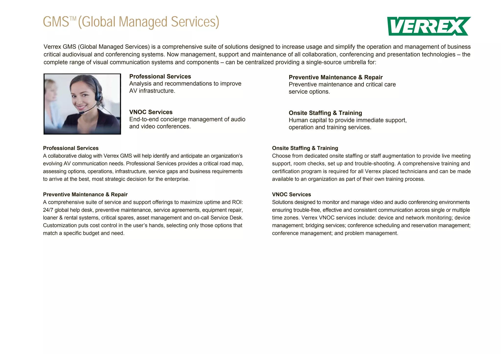 GMSTM (Global Managed Services)
Verrex GMS (Global Managed Services) is a comprehensive suite of solutions designed to increase usage and simplify the operation and management of business
critical audiovisual and conferencing systems. Now management, support and maintenance of all collaboration, conferencing and presentation technologies – the
complete range of visual communication systems and components – can be centralized providing a single-source umbrella for:

                                      Professional Services                                         Preventive Maintenance & Repair
                                      Analysis and recommendations to improve                       Preventive maintenance and critical care
                                      AV infrastructure.                                            service options.


                                      VNOC Services                                                 Onsite Staffing & Training
                                      End-to-end concierge management of audio                      Human capital to provide immediate support,
                                      and video conferences.                                        operation and training services.


Professional Services                                                                        Onsite Staffing & Training
A collaborative dialog with Verrex GMS will help identify and anticipate an organization’s   Choose from dedicated onsite staffing or staff augmentation to provide live meeting
evolving AV communication needs. Professional Services provides a critical road map,         support, room checks, set up and trouble-shooting. A comprehensive training and
assessing options, operations, infrastructure, service gaps and business requirements        certification program is required for all Verrex placed technicians and can be made
to arrive at the best, most strategic decision for the enterprise.                           available to an organization as part of their own training process.

Preventive Maintenance & Repair                                                              VNOC Services
A comprehensive suite of service and support offerings to maximize uptime and ROI:           Solutions designed to monitor and manage video and audio conferencing environments
24/7 global help desk, preventive maintenance, service agreements, equipment repair,         ensuring trouble-free, effective and consistent communication across single or multiple
loaner & rental systems, critical spares, asset management and on-call Service Desk.         time zones. Verrex VNOC services include: device and network monitoring; device
Customization puts cost control in the user’s hands, selecting only those options that       management; bridging services; conference scheduling and reservation management;
match a specific budget and need.                                                            conference management; and problem management.
 