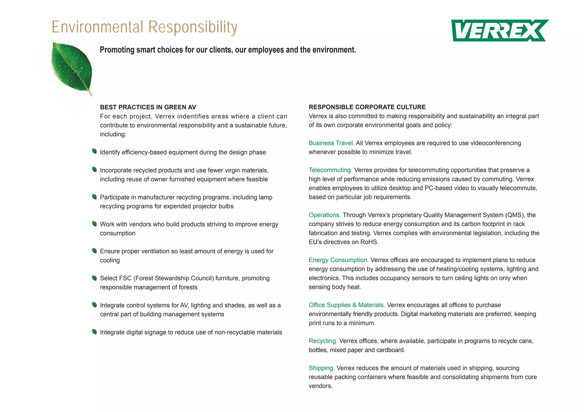 Envir
Environmental Responsibility
       Promoting smart choices for our clients, our employees and the environment.




       BEST PRACTICES IN GREEN AV                                             RESPONSIBLE CORPORATE CULTURE
       For each project, Verrex indentifies areas where a client can          Verrex is also committed to making responsibility and sustainability an integral part
       contribute to environmental responsibility and a sustainable future,   of its own corporate environmental goals and policy:
       including:
                                                                              Business Travel. All Verrex employees are required to use videoconferencing
       Identify efficiency-based equipment during the design phase            whenever possible to minimize travel.

       Incorporate recycled products and use fewer virgin materials,          Telecommuting. Verrex provides for telecommuting opportunities that preserve a
       including reuse of owner furnished equipment where feasible            high level of performance while reducing emissions caused by commuting. Verrex
                                                                              enables employees to utilize desktop and PC-based video to visually telecommute,
       Participate in manufacturer recycling programs, including lamp         based on particular job requirements.
       recycling programs for expended projector bulbs
                                                                              Operations. Through Verrex’s proprietary Quality Management System (QMS), the
       Work with vendors who build products striving to improve energy        company strives to reduce energy consumption and its carbon footprint in rack
       consumption                                                            fabrication and testing. Verrex complies with environmental legislation, including the
                                                                              EU’s directives on RoHS.
       Ensure proper ventilation so least amount of energy is used for
       cooling                                                                Energy Consumption. Verrex offices are encouraged to implement plans to reduce
                                                                              energy consumption by addressing the use of heating/cooling systems, lighting and
       Select FSC (Forest Stewardship Council) furniture, promoting           electronics. This includes occupancy sensors to turn ceiling lights on only when
       responsible management of forests                                      sensing body heat.

       Integrate control systems for AV, lighting and shades, as well as a    Office Supplies & Materials. Verrex encourages all offices to purchase
       central part of building management systems                            environmentally friendly products. Digital marketing materials are preferred, keeping
                                                                              print runs to a minimum.
       Integrate digital signage to reduce use of non-recyclable materials
                                                                              Recycling. Verrex offices, where available, participate in programs to recycle cans,
                                                                              bottles, mixed paper and cardboard.

                                                                              Shipping. Verrex reduces the amount of materials used in shipping, sourcing
                                                                              reusable packing containers where feasible and consolidating shipments from core
                                                                              vendors.
 