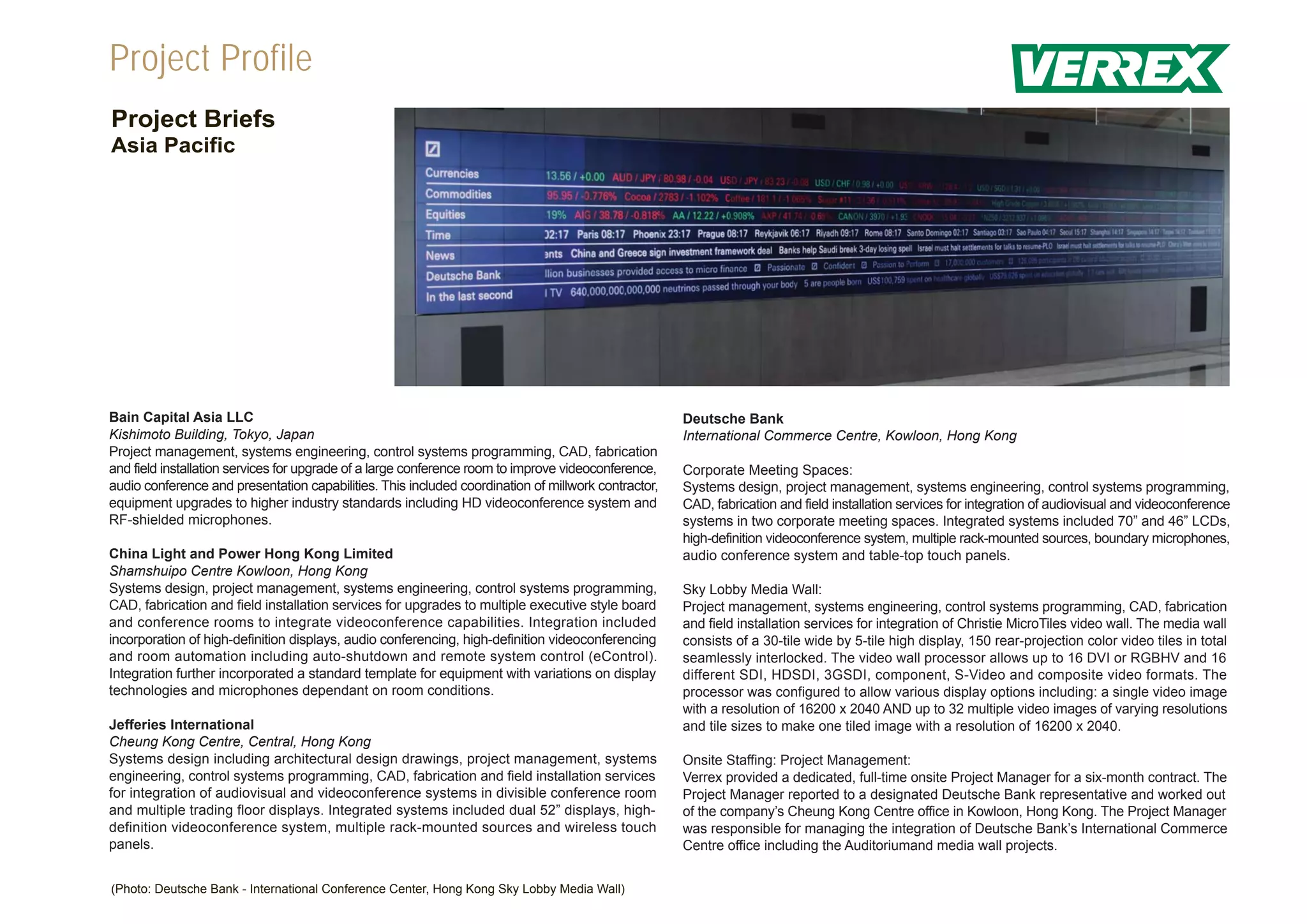Project Profile
Project Briefs
Asia Pacific




Bain Capital Asia LLC                                                                                Deutsche Bank
Kishimoto Building, Tokyo, Japan                                                                     International Commerce Centre, Kowloon, Hong Kong
Project management, systems engineering, control systems programming, CAD, fabrication
and field installation services for upgrade of a large conference room to improve videoconference,   Corporate Meeting Spaces:
audio conference and presentation capabilities. This included coordination of millwork contractor,   Systems design, project management, systems engineering, control systems programming,
equipment upgrades to higher industry standards including HD videoconference system and              CAD, fabrication and field installation services for integration of audiovisual and videoconference
RF-shielded microphones.                                                                             systems in two corporate meeting spaces. Integrated systems included 70” and 46” LCDs,
                                                                                                     high-definition videoconference system, multiple rack-mounted sources, boundary microphones,
China Light and Power Hong Kong Limited                                                              audio conference system and table-top touch panels.
Shamshuipo Centre Kowloon, Hong Kong
Systems design, project management, systems engineering, control systems programming,                Sky Lobby Media Wall:
CAD, fabrication and field installation services for upgrades to multiple executive style board      Project management, systems engineering, control systems programming, CAD, fabrication
and conference rooms to integrate videoconference capabilities. Integration included                 and field installation services for integration of Christie MicroTiles video wall. The media wall
incorporation of high-definition displays, audio conferencing, high-definition videoconferencing     consists of a 30-tile wide by 5-tile high display, 150 rear-projection color video tiles in total
and room automation including auto-shutdown and remote system control (eControl).                    seamlessly interlocked. The video wall processor allows up to 16 DVI or RGBHV and 16
Integration further incorporated a standard template for equipment with variations on display        different SDI, HDSDI, 3GSDI, component, S-Video and composite video formats. The
technologies and microphones dependant on room conditions.                                           processor was configured to allow various display options including: a single video image
                                                                                                     with a resolution of 16200 x 2040 AND up to 32 multiple video images of varying resolutions
Jefferies International                                                                              and tile sizes to make one tiled image with a resolution of 16200 x 2040.
Cheung Kong Centre, Central, Hong Kong
Systems design including architectural design drawings, project management, systems                  Onsite Staffing: Project Management:
engineering, control systems programming, CAD, fabrication and field installation services           Verrex provided a dedicated, full-time onsite Project Manager for a six-month contract. The
for integration of audiovisual and videoconference systems in divisible conference room              Project Manager reported to a designated Deutsche Bank representative and worked out
and multiple trading floor displays. Integrated systems included dual 52” displays, high-            of the company’s Cheung Kong Centre office in Kowloon, Hong Kong. The Project Manager
definition videoconference system, multiple rack-mounted sources and wireless touch                  was responsible for managing the integration of Deutsche Bank’s International Commerce
panels.                                                                                              Centre office including the Auditoriumand media wall projects.


(Photo: Deutsche Bank - International Conference Center, Hong Kong Sky Lobby Media Wall)
 