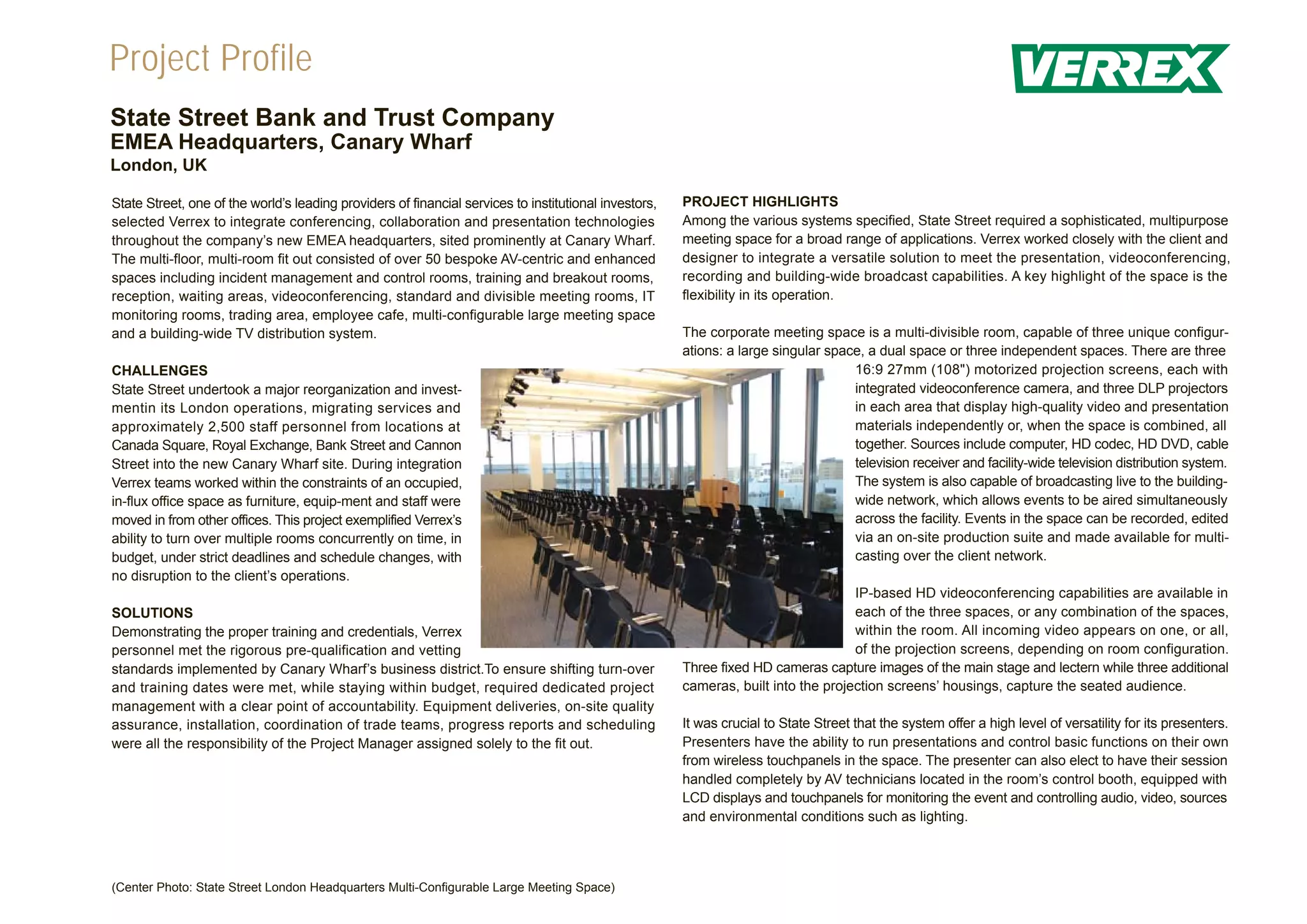 Project Profile
State Street Bank and Trust Company
EMEA Headquarters, Canary Wharf
London, UK

State Street, one of the world’s leading providers of financial services to institutional investors,   PROJECT HIGHLIGHTS
selected Verrex to integrate conferencing, collaboration and presentation technologies                 Among the various systems specified, State Street required a sophisticated, multipurpose
throughout the company’s new EMEA headquarters, sited prominently at Canary Wharf.                     meeting space for a broad range of applications. Verrex worked closely with the client and
The multi-floor, multi-room fit out consisted of over 50 bespoke AV-centric and enhanced               designer to integrate a versatile solution to meet the presentation, videoconferencing,
spaces including incident management and control rooms, training and breakout rooms,                   recording and building-wide broadcast capabilities. A key highlight of the space is the
reception, waiting areas, videoconferencing, standard and divisible meeting rooms, IT                  flexibility in its operation.
monitoring rooms, trading area, employee cafe, multi-configurable large meeting space
and a building-wide TV distribution system.                                                            The corporate meeting space is a multi-divisible room, capable of three unique configur-
                                                                                                       ations: a large singular space, a dual space or three independent spaces. There are three
CHALLENGES                                                                                                                          16:9 27mm (108") motorized projection screens, each with
State Street undertook a major reorganization and invest-                                                                           integrated videoconference camera, and three DLP projectors
mentin its London operations, migrating services and                                                                                in each area that display high-quality video and presentation
approximately 2,500 staff personnel from locations at                                                                               materials independently or, when the space is combined, all
Canada Square, Royal Exchange, Bank Street and Cannon                                                                               together. Sources include computer, HD codec, HD DVD, cable
Street into the new Canary Wharf site. During integration                                                                           television receiver and facility-wide television distribution system.
Verrex teams worked within the constraints of an occupied,                                                                          The system is also capable of broadcasting live to the building-
in-flux office space as furniture, equip-ment and staff were                                                                        wide network, which allows events to be aired simultaneously
moved in from other offices. This project exemplified Verrex’s                                                                      across the facility. Events in the space can be recorded, edited
ability to turn over multiple rooms concurrently on time, in                                                                        via an on-site production suite and made available for multi-
budget, under strict deadlines and schedule changes, with                                                                           casting over the client network.
no disruption to the client’s operations.
                                                                                                                                    IP-based HD videoconferencing capabilities are available in
SOLUTIONS                                                                                                                           each of the three spaces, or any combination of the spaces,
Demonstrating the proper training and credentials, Verrex                                                                           within the room. All incoming video appears on one, or all,
personnel met the rigorous pre-qualification and vetting                                                                            of the projection screens, depending on room configuration.
standards implemented by Canary Wharf’s business district.To ensure shifting turn-over                 Three fixed HD cameras capture images of the main stage and lectern while three additional
and training dates were met, while staying within budget, required dedicated project                   cameras, built into the projection screens’ housings, capture the seated audience.
management with a clear point of accountability. Equipment deliveries, on-site quality
assurance, installation, coordination of trade teams, progress reports and scheduling                  It was crucial to State Street that the system offer a high level of versatility for its presenters.
were all the responsibility of the Project Manager assigned solely to the fit out.                     Presenters have the ability to run presentations and control basic functions on their own
                                                                                                       from wireless touchpanels in the space. The presenter can also elect to have their session
                                                                                                       handled completely by AV technicians located in the room’s control booth, equipped with
                                                                                                       LCD displays and touchpanels for monitoring the event and controlling audio, video, sources
                                                                                                       and environmental conditions such as lighting.




(Center Photo: State Street London Headquarters Multi-Configurable Large Meeting Space)
 