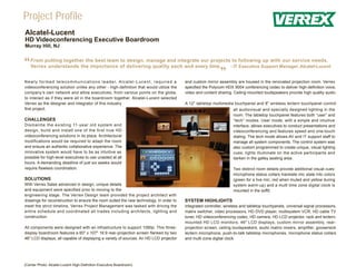Project Profile
Alcatel-Lucent
HD Videoconferencing Executive Boardroom
Murray Hill, NJ



“   From putting together the best team to design, manage and integrate our projects to following up with our service needs,
    Verrex understands the importance of delivering quality each and every time.    - IT Executive Support Manager, Alcatel-Lucent


N e w l y f o r m e d t e l e c o m m u n i c a t i o n s l e a d e r, A l c a t e l - L u c e n t , r e q u i r e d a
                                                                                                                                            ”
                                                                                                                         and custom mirror assembly are housed in the renovated projection room. Verrex
videoconferencing solution unlike any other - high-definition that would utilize the                                     specified the Polycom HDX 9004 conferencing codec to deliver high-definition voice,
company’s own network and allow executives, from various points on the globe,                                            video and content sharing. Ceiling-mounted loudspeakers provide high quality audio.
to interact as if they were all in the boardroom together. Alcatel-Lucent selected
Verrex as the designer and integrator of this industry                                                                   A 12" tabletop multimedia touchpanel and 8" wireless lectern touchpanel control
first project.                                                                                                                                      all audiovisual and specially designed lighting in the
                                                                                                                                                    room. The tabletop touchpanel features both “user” and
CHALLENGES                                                                                                                                          “tech” modes. User mode, with a simple and intuitive
Dismantle the existing 11-year old system and                                                                                                       interface, allows executives to conduct presentations and
design, build and install one of the first true HD                                                                                                  videoconferencing and features speed and one-touch
videoconferencing solutions in its place. Architectural                                                                                             dialing. The tech mode allows AV and IT support staff to
modifications would be required to adapt the room                                                                                                   manage all system components. The control system was
and ensure an authentic collaborative experience. The                                                                                               also custom programmed to create unique, visual lighting
innovative system would have to be as intuitive as                                                                                                  cues; lights illuminate on the active participants and
possible for high-level executives to use unaided at all                                                                                            darken in the galley seating area.
hours. A demanding deadline of just six weeks would
require flawless coordination.                                                                                                                      Two distinct room details provide additional visual cues:
                                                                                                                                                    microphone status collars translate mic state into colors
SOLUTIONS                                                                                                                                           (green for a live mic, red when muted and yellow during
With Verrex Sales advanced in design, unique details                                                                                                system warm-up) and a multi time zone digital clock is
and equipment were specified prior to moving to the                                                                                                 mounted in the soffit.
engineering stage. The Verrex Design team provided the project architect with
drawings for reconstruction to ensure the room suited the new technology. In order to                                    SYSTEM HIGHLIGHTS
meet the strict timeline, Verrex Project Management was tasked with driving the                                          Integrated controller, wireless and tabletop touchpanels, universal signal processors,
entire schedule and coordinated all trades including architects, lighting and                                            matrix switcher, video processors, HD DVD player, multisystem VCR, HD cable TV
construction.                                                                                                            tuner, HD videoconferencing codec, HD camera, HD LCD projector, rack and lectern-
                                                                                                                         mounted HD LCD monitors, 46" LCD displays, custom mirror assembly, rear-
All components were designed with an infrastructure to support 1080p. This three-                                        projection screen, ceiling loudspeakers, audio matrix mixers, amplifier, gooseneck
display boardroom features a 60" x 107" 16:9 rear-projection screen flanked by two                                       lectern microphone, push-to-talk tabletop microphones, microphone status collars
46" LCD displays, all capable of displaying a variety of sources. An HD LCD projector                                    and multi-zone digital clock.




(Center Photo: Alcatel-Lucent High-Definition Executive Boardroom)
 