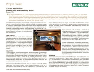 Project Profile
Arnold Worldwide
Presentation and Screening Room
Boston, MA


 “   As Director of AV Services for a major Advertising Agency, it’s my job to keep up with technology in our conference rooms. Our work is our product. If it
     doesn’t look great, we don’t get noticed. With the help of Verrex and our architects, they truly created a showpiece. Open concept, clean lines, an amazing
     screen, and environmentally friendly. Employees are stepping over each other to book this room. I’ve worked with many companies over my career, and
     Verrex is the best. They are well worth the price of admission. Piece of mind, great project management, as well as a superior product and staff. Would
     recommend to all businesses.       - Director of AV Services, Arnold

                                        ”
Arnold, the leading ad agency responsible for energizing brands such as Volvo,
Carnival Cruise Lines and Jack Daniels, sought to convey an unmistakable message
                                                                                             correct 16:9 aspect ratio; or two images, one on either side. Presentation sources
                                                                                             include high-definition and standard DVD, laptop, two game consoles, satellite radio
to clients and staff about their world-class creativity, energy and insight. Arnold          and DVR. The system features a sophisticated, multi-window image processor with
selected Verrex to help deliver this message, loud and clear, via the agency’s AV-           edge-blending capabilities.
enhanced Presentation & Screening Room, featuring an eye-catching 190" x 60"
rear projection display. The result - immediate and                                                                     Verrex recognized audio would play a critical role in
powerful reactions from clients and staff the moment                                                                    energizing presentations. To achieve an immersive effect
they enter the room.                                                                                                    – making the audience feel as if they are in the presen-
                                                                                                                        tation, not just watching it – audio from the various
CHALLENGES                                                                                                              sources is broadcast through a powerful, 7.1 surround
The room’s intended use, to review and present                                                                          sound system. Six full-range program speakers in the
campaigns to clients and staff, demanded an exciting,                                                                   ceiling and a front-firing subwoofer incorporated into the
flexible solution. Visual impact was foremost with a                                                                    front wall deliver robust sound throughout the room.
display that would fill the entire front wall, capable of
multi-configurations. A powerful audio solution would                                                                   A custom programmed, 6" touchpanel at the main table,
be needed to fuel presentations. Environmentally-                                                                       which can be run wireless or wired, permits non-technical
conscious Arnold requested the project be “green-                                                                       users to easily hold and conduct meetings through the
friendly”, including reuse of existing equipment when                                                                   use of intuitive menus. To further enhance the audience
possible.                                                                                                               experience, Verrex also incorporated control of environ-
                                                                                                                        mental devices such as lighting and shades. Arnold staff
SOLUTIONS                                                                                                               can easily direct presentations, adjust audio, recall
To provide Arnold with a complete solution, Verrex coordinated with the project                                         lighting scenes and set the right mood, all from the
architect, MEP engineer, furniture supplier and general contractor. This included a                                     integrated touchpanel.
thorough needs analysis to initiate design direction and AV architectural drawing            GREEN AV
development. Verrex worked in parallel with the architect’s development of interiors         Several green, best-practices were featured in the project. An e-control system was
and environmental considerations to ensure all client specifications would be met. To        integrated for remote monitoring of system status. Programmed to shut down when
achieve the client’s desired effect, the room required specific interior build-out as well   not in use or at the end of the business day, remote monitoring helps preserve the
as acoustical, lighting and window treatments.                                               life of projection lamps and cuts down on energy consumption. At Arnold’s request,
                                                                                             Verrex also utilized any existing client-owned equipment that could fulfill the
The Presentation Room features a single, glass rear projection screen with 16:9 HD           requirements of room functionality. Part of its Quality Assurance Program, Verrex
aspect ratio. Three projectors allow for multiple display configurations: a single 190" x    thoroughly tested each reused component at its own facility to ensure compatibility
60" continuous image that fills the entire wall; a centered 107" x 60" single image with     and stability before on-site installation

(Center Photo: Arnold Presentation & Screening Room)
 