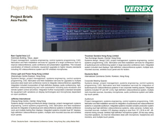 Project Profile
Project Briefs
Asia Pacific




Bain Capital Asia LLC                                                                         Troutman Sanders Hong Kong Limited
Kishimoto Building, Tokyo, Japan                                                              Two Exchange Square, Central, Hong Kong
Project management, systems engineering, control systems programming, CAD,                    Systems design, design CAD, project management, systems engineering, control
fabrication and field installation services for upgrade of a large conference room to         systems programming, CAD, fabrication and field installation services for integration
improve videoconference, audio conference and presentation capabilities. This included        of audiovisual and conferencing system in large executive conference room. Integrated
coordination of millwork contractor, equipment upgrades to higher industry standards          system included dual displays, high-definition videoconference system, multiple rack-
including HD videoconference system and RF-shielded microphones.                              mounted sources, wireless touch panel and AV lectern.

China Light and Power Hong Kong Limited                                                       Deutsche Bank
Shamshuipo Centre Kowloon, Hong Kong                                                          International Commerce Centre, Kowloon, Hong Kong
Systems design, project management, systems engineering, control systems
programming, CAD, fabrication and field installation services for upgrades to multiple        Corporate Meeting Spaces:
executive style board and conference rooms to integrate videoconference capabilities.         Systems design, project management, systems engineering, control systems
Integration included incorporation of high-definition displays, audio conferencing, high-     programming, CAD, fabrication and field installation services for integration of
definition videoconferencing and room automation including auto-shutdown and                  audiovisual and videoconference systems in two corporate meeting spaces. Integrated
remote system control (eControl). Integration further incorporated a standard template        systems included 70” and 46” LCDs, high-definition videoconference system, multiple
for equipment with variations on display technologies and microphones dependant               rack-mounted sources, boundary microphones, audio conference system and table-
on room conditions.                                                                           top touch panels.

Jefferies International                                                                       Auditorium:
Cheung Kong Centre, Central, Hong Kong                                                        Project management, systems engineering, control systems programming, CAD,
Systems design including architectural design drawings, project management, systems           fabrication and field installation services for integration of audiovisual and videoconference
engineering, control systems programming, CAD, fabrication and field installation             systems in corporate auditorium. Integrated systems included complex production system
services for integration of audiovisual and videoconference systems in divisible conference   including dual high-definition videoconference systems, video cameras, multiple rack-
room and multiple trading floor displays. Integrated systems included dual 52” displays,      mounted sources, multiple LCD displays ranging in size from 15” (16:9) to 46”, 48-
high-definition videoconference system, multiple rack-mounted sources and wireless            channel mixing console, wireless high-definition microphone system, 20 two-way ceiling
touch panels.                                                                                 mounted speakers, 32-channel interpreters desk with microphone, headphones and
                                                                                              monitors, and multiple touch panels.

(Photo: Deutsche Bank - International Conference Center, Hong Kong Sky Lobby Media Wall)
 