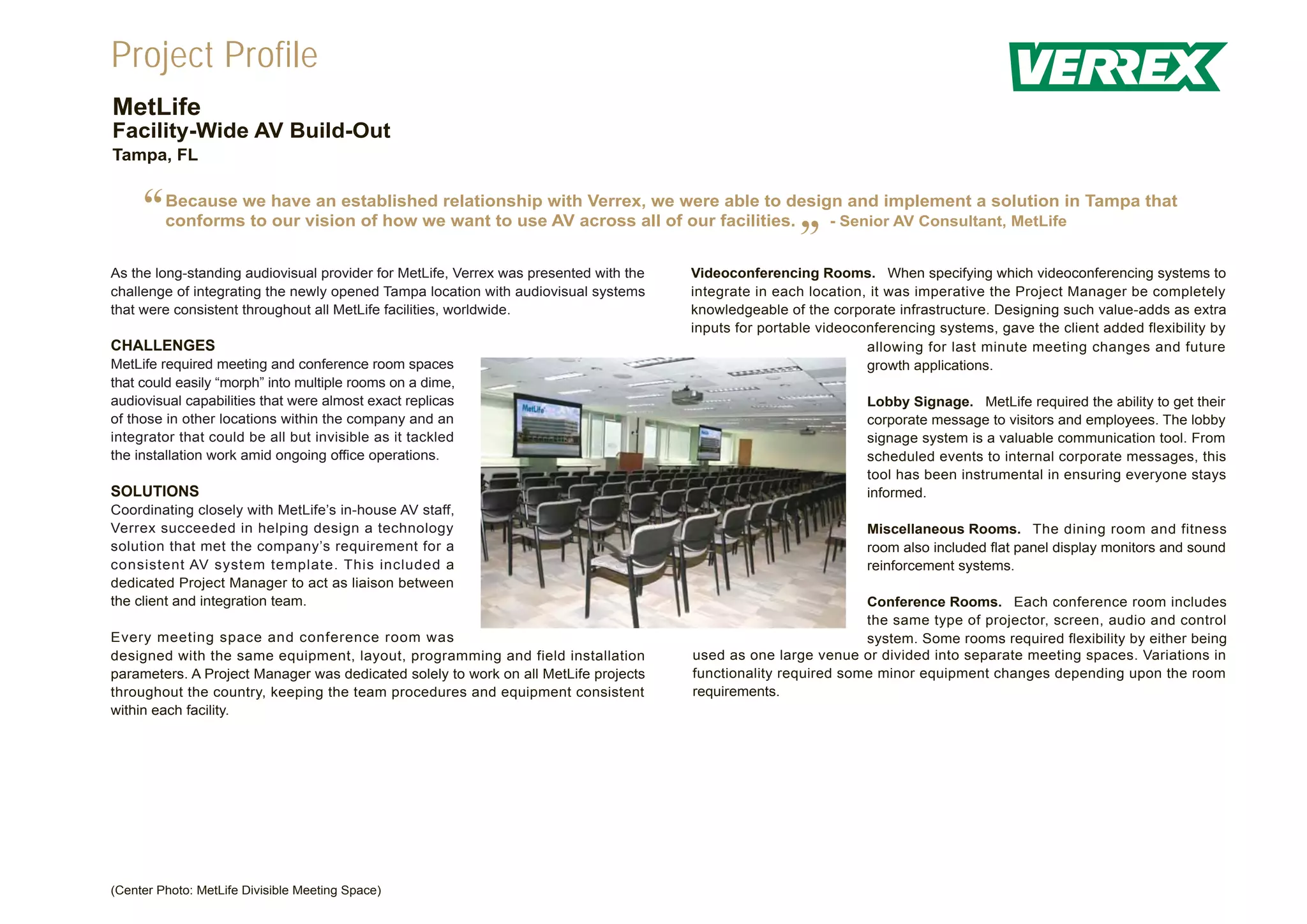 Project Profile
MetLife
Facility-Wide AV Build-Out
Tampa, FL


     “   Because we have an established relationship with Verrex, we were able to design and implement a solution in Tampa that
         conforms to our vision of how we want to use AV across all of our facilities. - Senior AV Consultant, MetLife


As the long-standing audiovisual provider for MetLife, Verrex was presented with the
                                                                                                       ”
                                                                                       Videoconferencing Rooms. When specifying which videoconferencing systems to
challenge of integrating the newly opened Tampa location with audiovisual systems      integrate in each location, it was imperative the Project Manager be completely
that were consistent throughout all MetLife facilities, worldwide.                     knowledgeable of the corporate infrastructure. Designing such value-adds as extra
                                                                                       inputs for portable videoconferencing systems, gave the client added flexibility by
CHALLENGES                                                                                                        allowing for last minute meeting changes and future
MetLife required meeting and conference room spaces                                                               growth applications.
that could easily “morph” into multiple rooms on a dime,
audiovisual capabilities that were almost exact replicas                                                          Lobby Signage. MetLife required the ability to get their
of those in other locations within the company and an                                                             corporate message to visitors and employees. The lobby
integrator that could be all but invisible as it tackled                                                          signage system is a valuable communication tool. From
the installation work amid ongoing office operations.                                                             scheduled events to internal corporate messages, this
                                                                                                                  tool has been instrumental in ensuring everyone stays
SOLUTIONS                                                                                                         informed.
Coordinating closely with MetLife’s in-house AV staff,
Verrex succeeded in helping design a technology                                                                   Miscellaneous Rooms. The dining room and fitness
solution that met the company’s requirement for a                                                                 room also included flat panel display monitors and sound
consistent AV system template. This included a                                                                    reinforcement systems.
dedicated Project Manager to act as liaison between
the client and integration team.                                                                                 Conference Rooms. Each conference room includes
                                                                                                                 the same type of projector, screen, audio and control
Every meeting space and conference room was                                                                      system. Some rooms required flexibility by either being
designed with the same equipment, layout, programming and field installation           used as one large venue or divided into separate meeting spaces. Variations in
parameters. A Project Manager was dedicated solely to work on all MetLife projects     functionality required some minor equipment changes depending upon the room
throughout the country, keeping the team procedures and equipment consistent           requirements.
within each facility.




(Center Photo: MetLife Divisible Meeting Space)
 