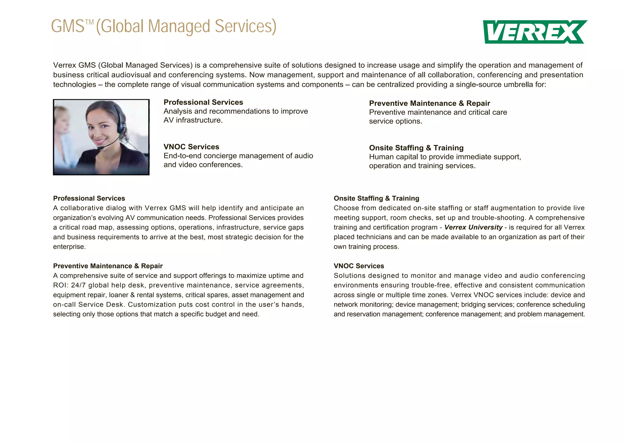 GMSTM (Global Managed Services)
Verrex GMS (Global Managed Services) is a comprehensive suite of solutions designed to increase usage and simplify the operation and management of
business critical audiovisual and conferencing systems. Now management, support and maintenance of all collaboration, conferencing and presentation
technologies – the complete range of visual communication systems and components – can be centralized providing a single-source umbrella for:

                                   Professional Services                                      Preventive Maintenance & Repair
                                   Analysis and recommendations to improve                    Preventive maintenance and critical care
                                   AV infrastructure.                                         service options.


                                   VNOC Services                                              Onsite Staffing & Training
                                   End-to-end concierge management of audio                   Human capital to provide immediate support,
                                   and video conferences.                                     operation and training services.



Professional Services                                                              Onsite Staffing & Training
A collaborative dialog with Verrex GMS will help identify and anticipate an        Choose from dedicated on-site staffing or staff augmentation to provide live
organization’s evolving AV communication needs. Professional Services provides     meeting support, room checks, set up and trouble-shooting. A comprehensive
a critical road map, assessing options, operations, infrastructure, service gaps   training and certification program - Verrex University - is required for all Verrex
and business requirements to arrive at the best, most strategic decision for the   placed technicians and can be made available to an organization as part of their
enterprise.                                                                        own training process.

Preventive Maintenance & Repair                                                    VNOC Services
A comprehensive suite of service and support offerings to maximize uptime and      Solutions designed to monitor and manage video and audio conferencing
ROI: 24/7 global help desk, preventive maintenance, service agreements,            environments ensuring trouble-free, effective and consistent communication
equipment repair, loaner & rental systems, critical spares, asset management and   across single or multiple time zones. Verrex VNOC services include: device and
on-call Service Desk. Customization puts cost control in the user’s hands,         network monitoring; device management; bridging services; conference scheduling
selecting only those options that match a specific budget and need.                and reservation management; conference management; and problem management.
 